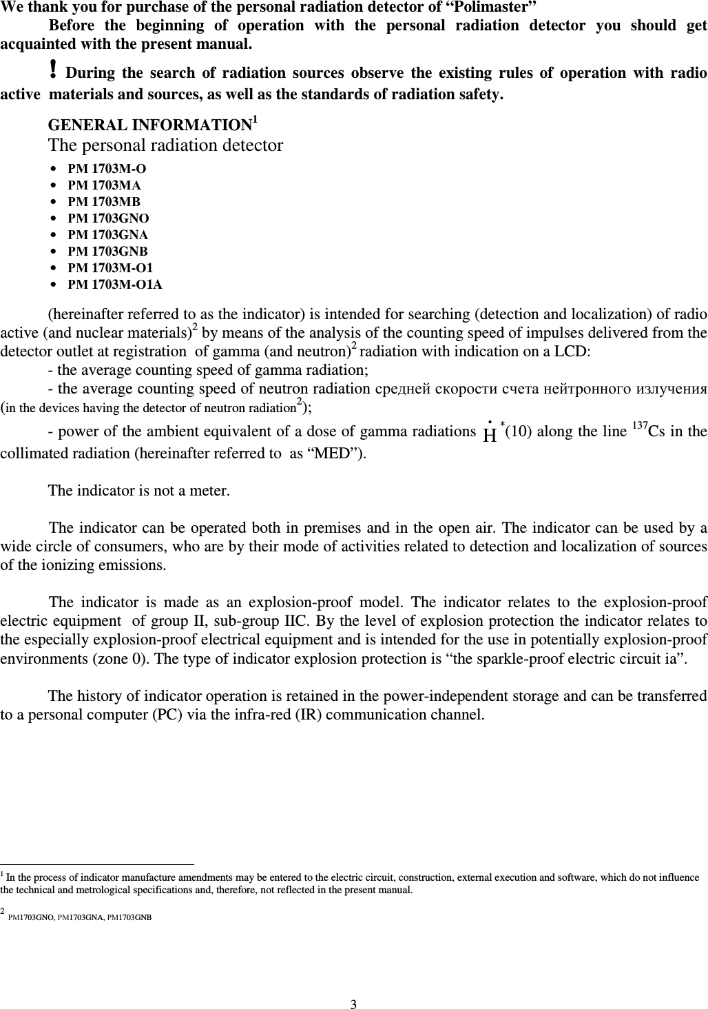  3 We thank you for purchase of the personal radiation detector of “Polimaster” Before  the  beginning  of  operation  with  the  personal  radiation  detector  you  should  get acquainted with the present manual.  ! During  the  search  of  radiation  sources  observe  the  existing  rules  of  operation  with  radio active  materials and sources, as well as the standards of radiation safety.   GENERAL INFORMATION1 The personal radiation detector        (hereinafter referred to as the indicator) is intended for searching (detection and localization) of radio active (and nuclear materials)2 by means of the analysis of the counting speed of impulses delivered from the detector outlet at registration  of gamma (and neutron)2 radiation with indication on a LCD: - the average counting speed of gamma radiation; - the average counting speed of neutron radiation средней скорости счета нейтронного излучения (in the devices having the detector of neutron radiation2); - power of the ambient equivalent of a dose of gamma radiations H•*(10) along the line 137Cs in the collimated radiation (hereinafter referred to  as “MED”).  The indicator is not a meter.  The indicator can be operated both in premises and in the open air. The indicator can be used by a wide circle of consumers, who are by their mode of activities related to detection and localization of sources of the ionizing emissions.   The  indicator  is  made  as  an  explosion-proof  model.  The  indicator  relates  to  the  explosion-proof electric equipment  of group II, sub-group IIC. By the level of explosion protection the indicator relates to the especially explosion-proof electrical equipment and is intended for the use in potentially explosion-proof environments (zone 0). The type of indicator explosion protection is “the sparkle-proof electric circuit ia”.   The history of indicator operation is retained in the power-independent storage and can be transferred to a personal computer (PC) via the infra-red (IR) communication channel.                                                               1 In the process of indicator manufacture amendments may be entered to the electric circuit, construction, external execution and software, which do not influence the technical and metrological specifications and, therefore, not reflected in the present manual.   2 РМ1703GNO, РМ1703GNA, РМ1703GNB • РМ 1703М-О •  РМ 1703МА •  РМ 1703МВ •  РМ 1703GNО •  РМ 1703GNА  •  РМ 1703GNВ  •  РМ 1703М-О1 •  РМ 1703М-О1A 