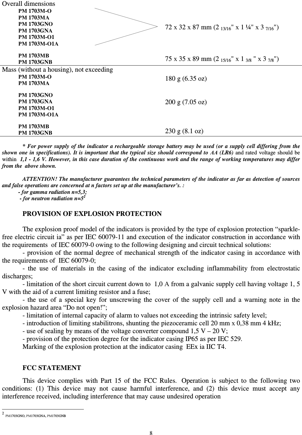  8 Overall dimensions РМ 1703М-О РМ 1703МА  РМ 1703GNО РМ 1703GNА РМ 1703М-О1 РМ 1703М-О1А  РМ 1703МВ РМ 1703GNВ    72 х 32 х 87 mm (2 13/16&quot; х 1 ¼&quot; х 3 7/16&quot;)    75 х 35 х 89 mm (2 15/16&quot; х 1 3/8 &quot; х 3 7/8&quot;) Mass (without a housing), not exceeding РМ 1703М-О РМ 1703МА  РМ 1703GNО РМ 1703GNА РМ 1703М-О1 РМ 1703М-О1А  РМ 1703МВ РМ 1703GNВ  180 g (6.35 oz)   200 g (7.05 oz)    230 g (8.1 oz)  * For power supply of the indicator a rechargeable storage battery may be used (or a supply cell differing from the shown one in specifications). It is important that the typical size should correspond to АА (LR6) and rated voltage should be within  1,1 - 1,6 V. However, in this case duration of the continuous work and the range of working temperatures may differ from the  above shown.  ATTENTION! The manufacturer guarantees the technical parameters of the indicator as far as detection of sources and false operations are concerned at n factors set up at the manufacturer’s. : - for gamma radiation n=5,3;  - for neutron radiation n=52 1  PROVISION OF EXPLOSION PROTECTION  The explosion proof model of the indicators is provided by the type of explosion protection “sparkle-free electric circuit ia” as per IEC 60079-11 and execution of the indicator construction in accordance with the requirements  of IEC 60079-0 owing to the following designing and circuit technical solutions:  - provision of the normal degree of mechanical strength of  the indicator casing in accordance with the requirements of  IEC 60079-0; -  the  use  of  materials  in  the  casing  of  the  indicator  excluding  inflammability  from  electrostatic discharges; - limitation of the short circuit current down to  1,0 А from a galvanic supply cell having voltage 1, 5 V with the aid of a current limiting resistor and a fuse;  -  the  use  of  a  special  key  for  unscrewing  the  cover  of  the  supply  cell  and  a  warning  note  in  the explosion hazard area “Do not open!”;  - limitation of internal capacity of alarm to values not exceeding the intrinsic safety level; - introduction of limiting stabilitrons, shunting the piezoceramic cell 20 mm х 0,38 mm 4 kHz; - use of sealing by means of the voltage converter compound 1,5 V – 20 V; - provision of the protection degree for the indicator casing IP65 as per IEC 529. Marking of the explosion protection at the indicator casing  EEx ia IIC T4.   FCC STATEMENT  This  device  complies  with  Part  15  of  the  FCC  Rules.   Operation  is  subject  to  the  following  two conditions:  (1)  This  device  may  not  cause  harmful  interference,  and  (2)  this  device  must  accept  any interference received, including interference that may cause undesired operation                                                            2 РМ1703GNO, РМ1703GNA, РМ1703GNB 