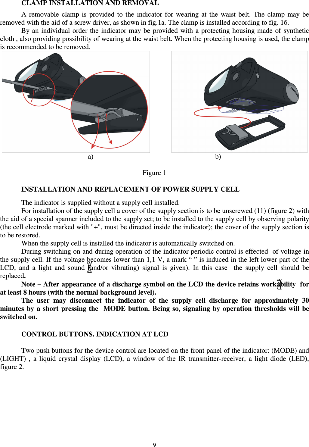  9 CLAMP INSTALLATION AND REMOVAL A  removable  clamp  is  provided  to  the  indicator  for  wearing  at  the  waist  belt.  The  clamp  may  be removed with the aid of a screw driver, as shown in fig.1a. The clamp is installed according to fig. 1б.  By an individual order the  indicator may be provided  with a protecting housing made  of synthetic cloth , also providing possibility of wearing at the waist belt. When the protecting housing is used, the clamp is recommended to be removed.      а)            b)  Figure 1  INSTALLATION AND REPLACEMENT OF POWER SUPPLY CELL  The indicator is supplied without a supply cell installed. For installation of the supply cell a cover of the supply section is to be unscrewed (11) (figure 2) with the aid of a special spanner included to the supply set; to be installed to the supply cell by observing polarity (the cell electrode marked with &quot;+&quot;, must be directed inside the indicator); the cover of the supply section is to be restored.  When the supply cell is installed the indicator is automatically switched on. During switching on and during operation of the indicator periodic control is effected  of voltage in the supply cell. If the voltage becomes lower than 1,1 V, a mark “ ” is induced in the left lower part of the LCD,  and  a  light  and  sound  (and/or  vibrating)  signal  is  given).  In  this  case    the  supply  cell  should  be replaced. Note – After appearance of a discharge symbol on the LCD the device retains workability  for at least 8 hours (with the normal background level).  The  user  may  disconnect  the  indicator  of  the  supply  cell  discharge  for  approximately  30 minutes  by  a  short  pressing  the    MODE button. Being  so, signaling by  operation  thresholds  will  be switched on.   CONTROL BUTTONS. INDICATION AT LCD  Two push buttons for the device control are located on the front panel of the indicator: (MODE) and (LIGHT)  ,  a  liquid  crystal  display  (LCD),  a  window  of  the  IR  transmitter-receiver,  a  light  diode  (LED), figure 2. 