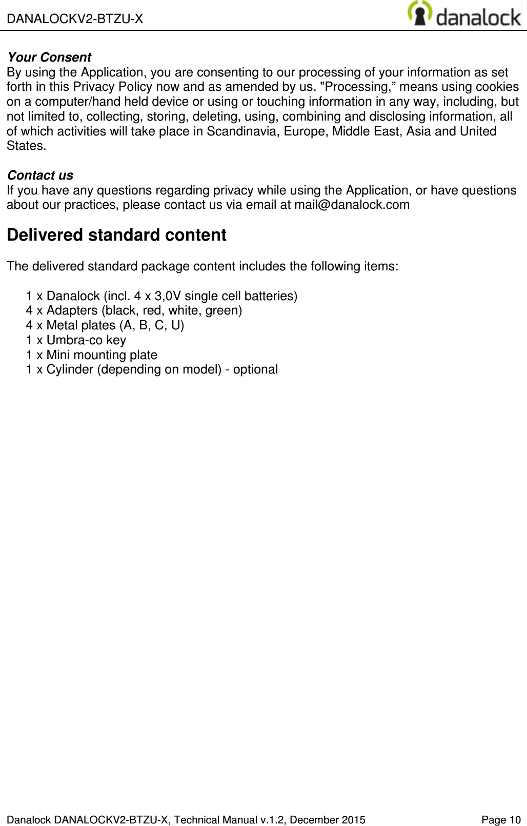  DANALOCKV2-BTZU-X    Danalock DANALOCKV2-BTZU-X, Technical Manual v.1.2, December 2015   Page 10 Your Consent By using the Application, you are consenting to our processing of your information as set forth in this Privacy Policy now and as amended by us. "Processing,&rdquo; means using cookies on a computer/hand held device or using or touching information in any way, including, but not limited to, collecting, storing, deleting, using, combining and disclosing information, all of which activities will take place in Scandinavia, Europe, Middle East, Asia and United States.  Contact us If you have any questions regarding privacy while using the Application, or have questions about our practices, please contact us via email at mail@danalock.com Delivered standard content  The delivered standard package content includes the following items:  1 x Danalock (incl. 4 x 3,0V single cell batteries) 4 x Adapters (black, red, white, green) 4 x Metal plates (A, B, C, U) 1 x Umbra-co key 1 x Mini mounting plate 1 x Cylinder (depending on model) - optional     