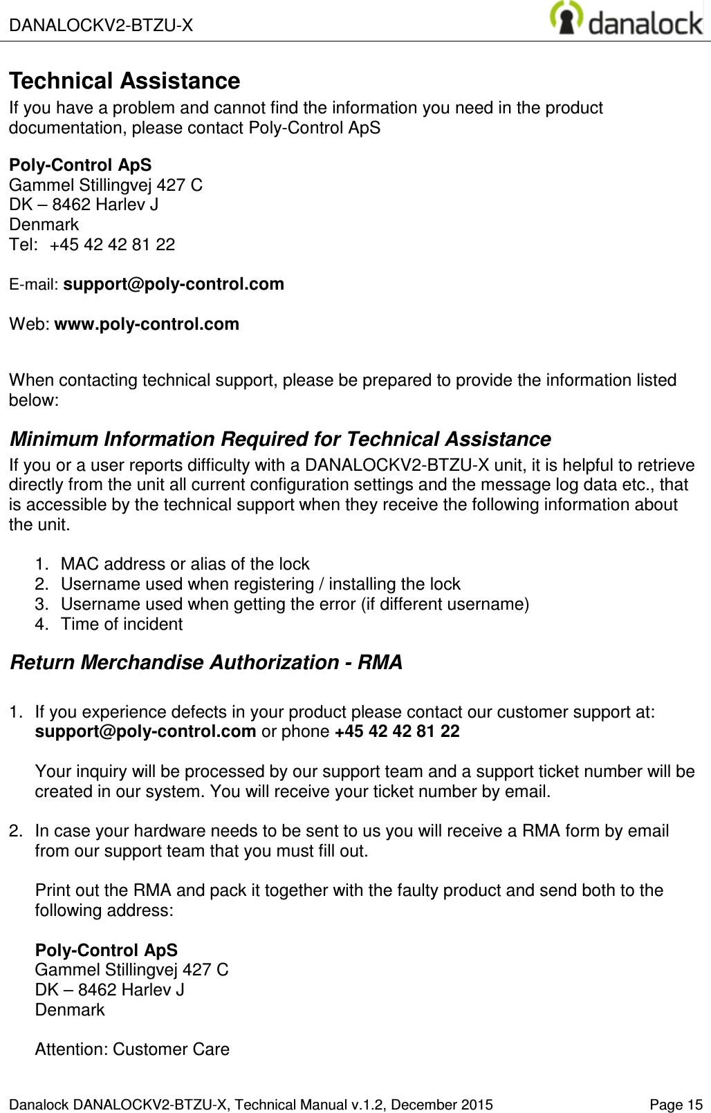 DANALOCKV2-BTZU-X    Danalock DANALOCKV2-BTZU-X, Technical Manual v.1.2, December 2015   Page 15 Technical Assistance If you have a problem and cannot find the information you need in the product documentation, please contact Poly-Control ApS  Poly-Control ApS    Gammel Stillingvej 427 C   DK &ndash; 8462 Harlev J    Denmark Tel:  +45 42 42 81 22    E-mail: support@poly-control.com        Web: www.poly-control.com     When contacting technical support, please be prepared to provide the information listed below:  Minimum Information Required for Technical Assistance If you or a user reports difficulty with a DANALOCKV2-BTZU-X unit, it is helpful to retrieve directly from the unit all current configuration settings and the message log data etc., that is accessible by the technical support when they receive the following information about the unit.  1.  MAC address or alias of the lock  2.  Username used when registering / installing the lock 3.  Username used when getting the error (if different username)  4.  Time of incident Return Merchandise Authorization - RMA  1.  If you experience defects in your product please contact our customer support at: support@poly-control.com or phone +45 42 42 81 22  Your inquiry will be processed by our support team and a support ticket number will be created in our system. You will receive your ticket number by email.  2.  In case your hardware needs to be sent to us you will receive a RMA form by email from our support team that you must fill out.  Print out the RMA and pack it together with the faulty product and send both to the following address:  Poly-Control ApS    Gammel Stillingvej 427 C   DK &ndash; 8462 Harlev J    Denmark  Attention: Customer Care 