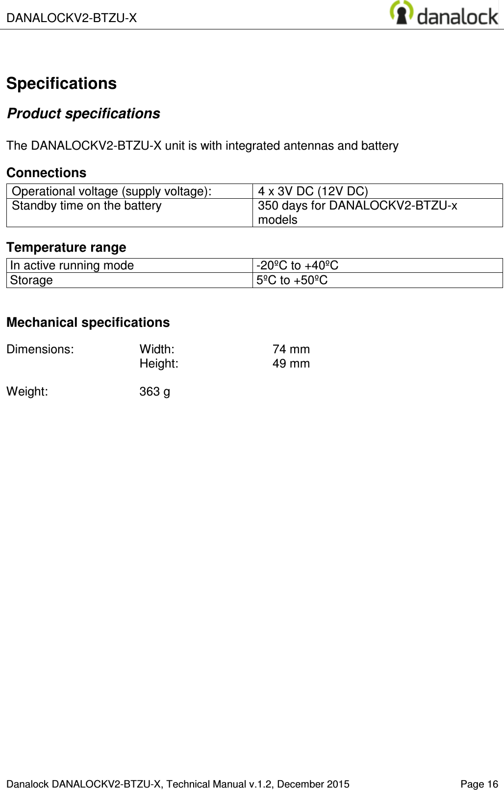  DANALOCKV2-BTZU-X    Danalock DANALOCKV2-BTZU-X, Technical Manual v.1.2, December 2015   Page 16  Specifications Product specifications  The DANALOCKV2-BTZU-X unit is with integrated antennas and battery Connections Operational voltage (supply voltage):  4 x 3V DC (12V DC) Standby time on the battery  350 days for DANALOCKV2-BTZU-x models Temperature range In active running mode  -20&ordm;C to +40&ordm;C Storage  5&ordm;C to +50&ordm;C  Mechanical specifications  Dimensions:  Width:     74 mm  Height:    49 mm  Weight:    363 g   