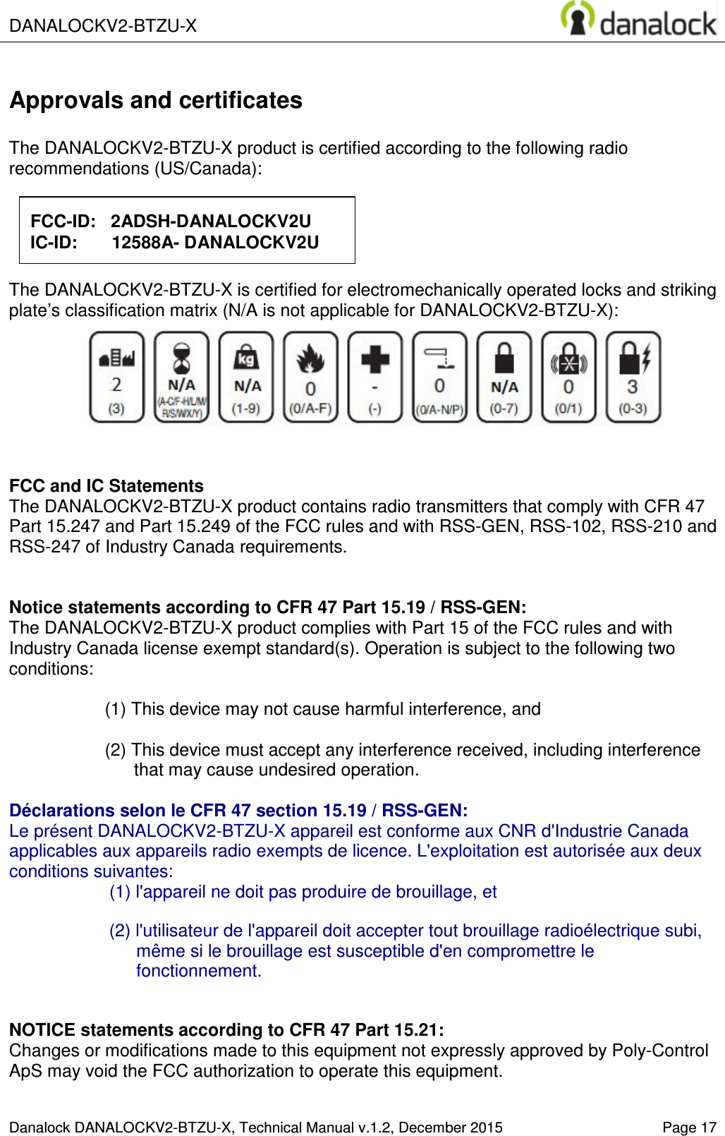  DANALOCKV2-BTZU-X    Danalock DANALOCKV2-BTZU-X, Technical Manual v.1.2, December 2015   Page 17 Approvals and certificates  The DANALOCKV2-BTZU-X product is certified according to the following radio recommendations (US/Canada):           The DANALOCKV2-BTZU-X is certified for electromechanically operated locks and striking plate&rsquo;s classification matrix (N/A is not applicable for DANALOCKV2-BTZU-X):        FCC and IC Statements The DANALOCKV2-BTZU-X product contains radio transmitters that comply with CFR 47 Part 15.247 and Part 15.249 of the FCC rules and with RSS-GEN, RSS-102, RSS-210 and RSS-247 of Industry Canada requirements.   Notice statements according to CFR 47 Part 15.19 / RSS-GEN: The DANALOCKV2-BTZU-X product complies with Part 15 of the FCC rules and with Industry Canada license exempt standard(s). Operation is subject to the following two conditions:  (1) This device may not cause harmful interference, and  (2) This device must accept any interference received, including interference that may cause undesired operation.  D&eacute;clarations selon le CFR 47 section 15.19 / RSS-GEN:  Le pr&eacute;sent DANALOCKV2-BTZU-X appareil est conforme aux CNR d'Industrie Canada applicables aux appareils radio exempts de licence. L'exploitation est autoris&eacute;e aux deux conditions suivantes: (1) l'appareil ne doit pas produire de brouillage, et   (2) l'utilisateur de l'appareil doit accepter tout brouillage radio&eacute;lectrique subi, m&ecirc;me si le brouillage est susceptible d'en compromettre le fonctionnement.   NOTICE statements according to CFR 47 Part 15.21: Changes or modifications made to this equipment not expressly approved by Poly-Control ApS may void the FCC authorization to operate this equipment.   FCC-ID:   2ADSH-DANALOCKV2U IC-ID:       12588A- DANALOCKV2U 