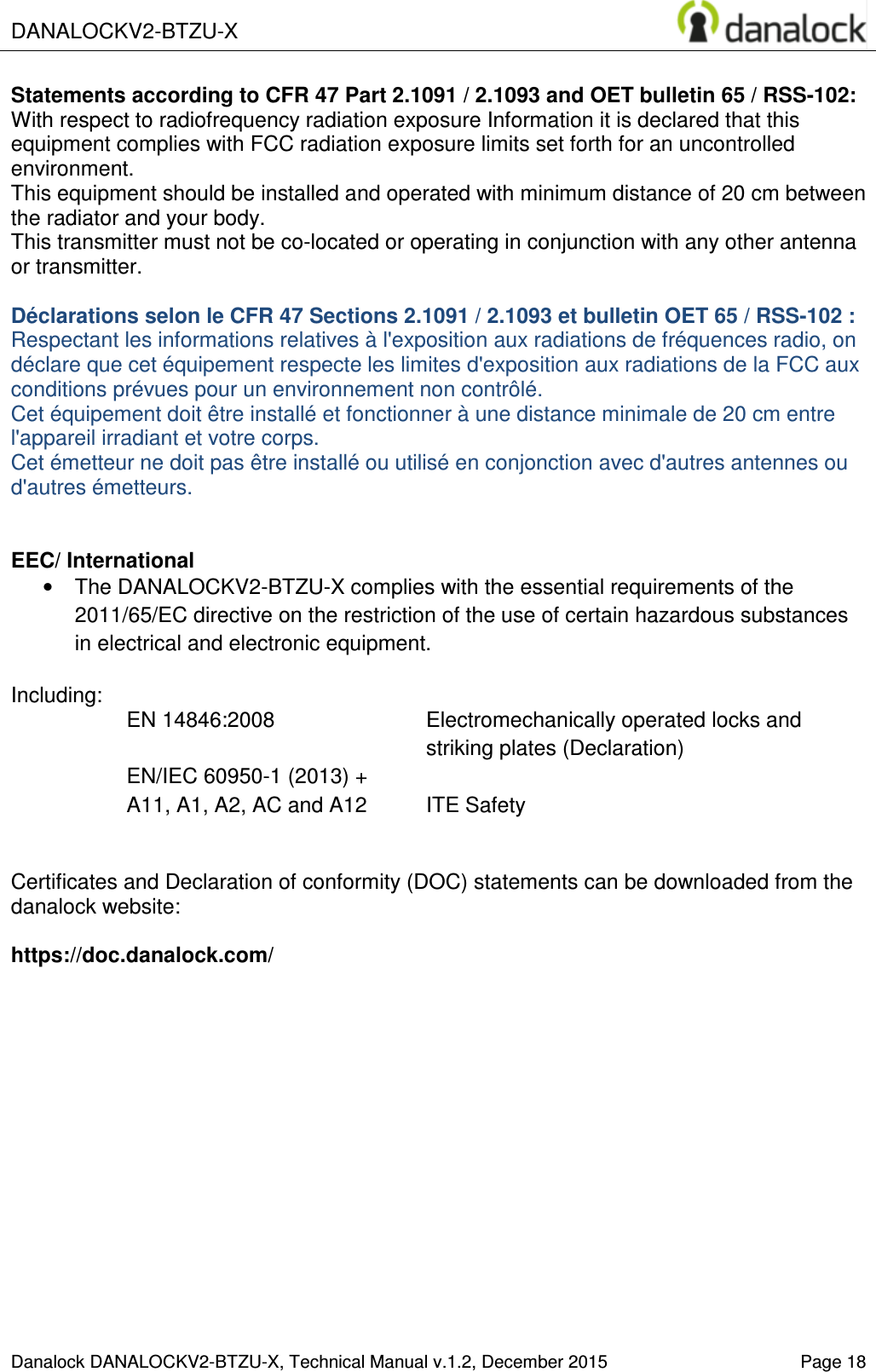  DANALOCKV2-BTZU-X    Danalock DANALOCKV2-BTZU-X, Technical Manual v.1.2, December 2015   Page 18 Statements according to CFR 47 Part 2.1091 / 2.1093 and OET bulletin 65 / RSS-102: With respect to radiofrequency radiation exposure Information it is declared that this equipment complies with FCC radiation exposure limits set forth for an uncontrolled environment.  This equipment should be installed and operated with minimum distance of 20 cm between the radiator and your body. This transmitter must not be co-located or operating in conjunction with any other antenna or transmitter.  D&eacute;clarations selon le CFR 47 Sections 2.1091 / 2.1093 et bulletin OET 65 / RSS-102 : Respectant les informations relatives &agrave; l'exposition aux radiations de fr&eacute;quences radio, on d&eacute;clare que cet &eacute;quipement respecte les limites d'exposition aux radiations de la FCC aux conditions pr&eacute;vues pour un environnement non contr&ocirc;l&eacute;.  Cet &eacute;quipement doit &ecirc;tre install&eacute; et fonctionner &agrave; une distance minimale de 20 cm entre l'appareil irradiant et votre corps. Cet &eacute;metteur ne doit pas &ecirc;tre install&eacute; ou utilis&eacute; en conjonction avec d'autres antennes ou d'autres &eacute;metteurs.   EEC/ International &bull;  The DANALOCKV2-BTZU-X complies with the essential requirements of the 2011/65/EC directive on the restriction of the use of certain hazardous substances in electrical and electronic equipment.  Including: EN 14846:2008  Electromechanically operated locks and striking plates (Declaration) EN/IEC 60950-1 (2013) +  A11, A1, A2, AC and A12  ITE Safety   Certificates and Declaration of conformity (DOC) statements can be downloaded from the  danalock website:   https://doc.danalock.com/  