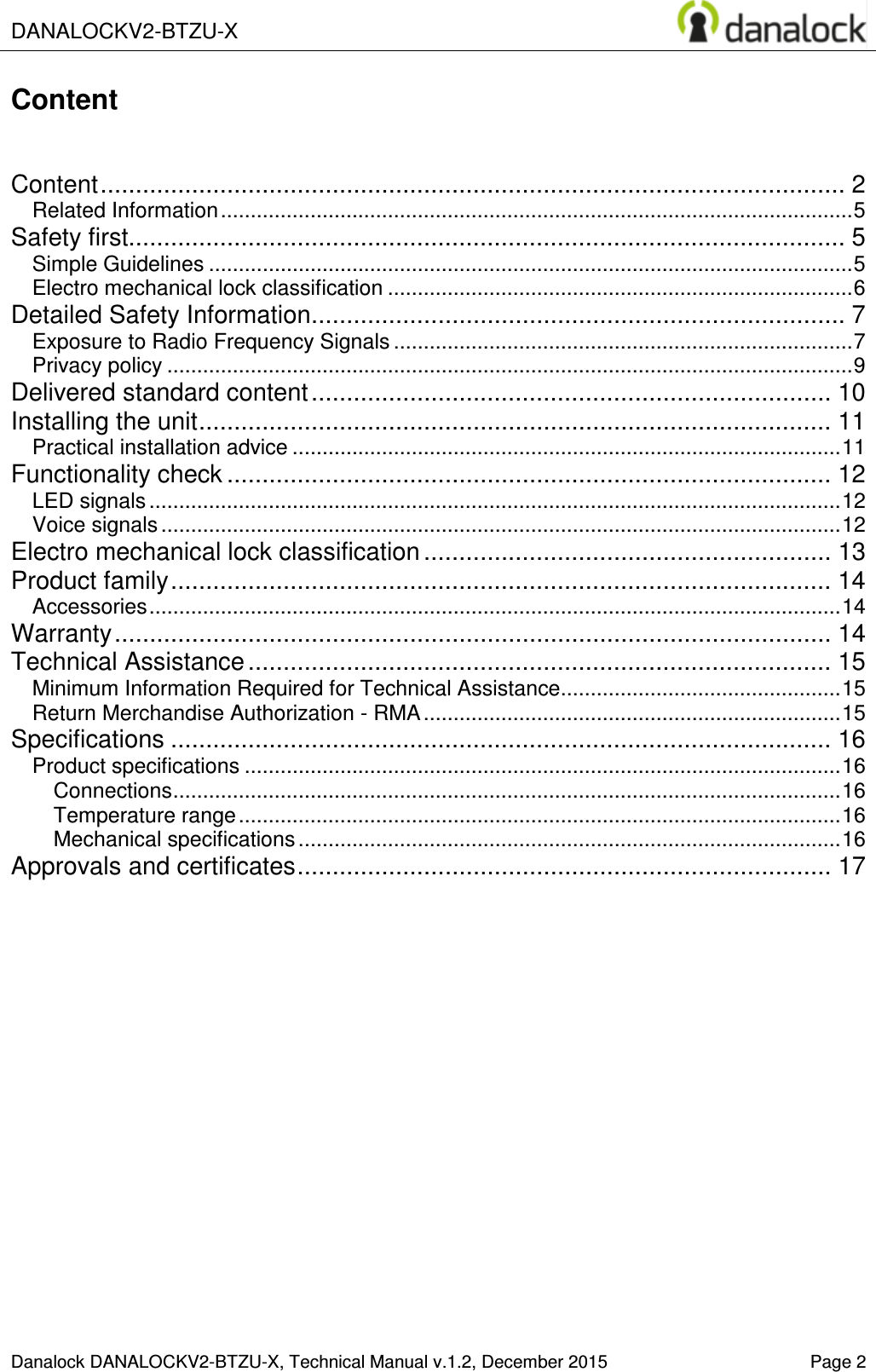  DANALOCKV2-BTZU-X    Danalock DANALOCKV2-BTZU-X, Technical Manual v.1.2, December 2015    Page 2 Content   Content .......................................................................................................... 2 Related Information .......................................................................................................... 5 Safety first...................................................................................................... 5 Simple Guidelines ............................................................................................................ 5 Electro mechanical lock classification .............................................................................. 6 Detailed Safety Information ............................................................................ 7 Exposure to Radio Frequency Signals ............................................................................. 7 Privacy policy ................................................................................................................... 9 Delivered standard content .......................................................................... 10 Installing the unit .......................................................................................... 11 Practical installation advice ............................................................................................ 11 Functionality check ...................................................................................... 12 LED signals .................................................................................................................... 12 Voice signals .................................................................................................................. 12 Electro mechanical lock classification .......................................................... 13 Product family .............................................................................................. 14 Accessories .................................................................................................................... 14 Warranty ...................................................................................................... 14 Technical Assistance ................................................................................... 15 Minimum Information Required for Technical Assistance ............................................... 15 Return Merchandise Authorization - RMA ...................................................................... 15 Specifications .............................................................................................. 16 Product specifications .................................................................................................... 16 Connections ................................................................................................................ 16 Temperature range ..................................................................................................... 16 Mechanical specifications ........................................................................................... 16 Approvals and certificates ............................................................................ 17     