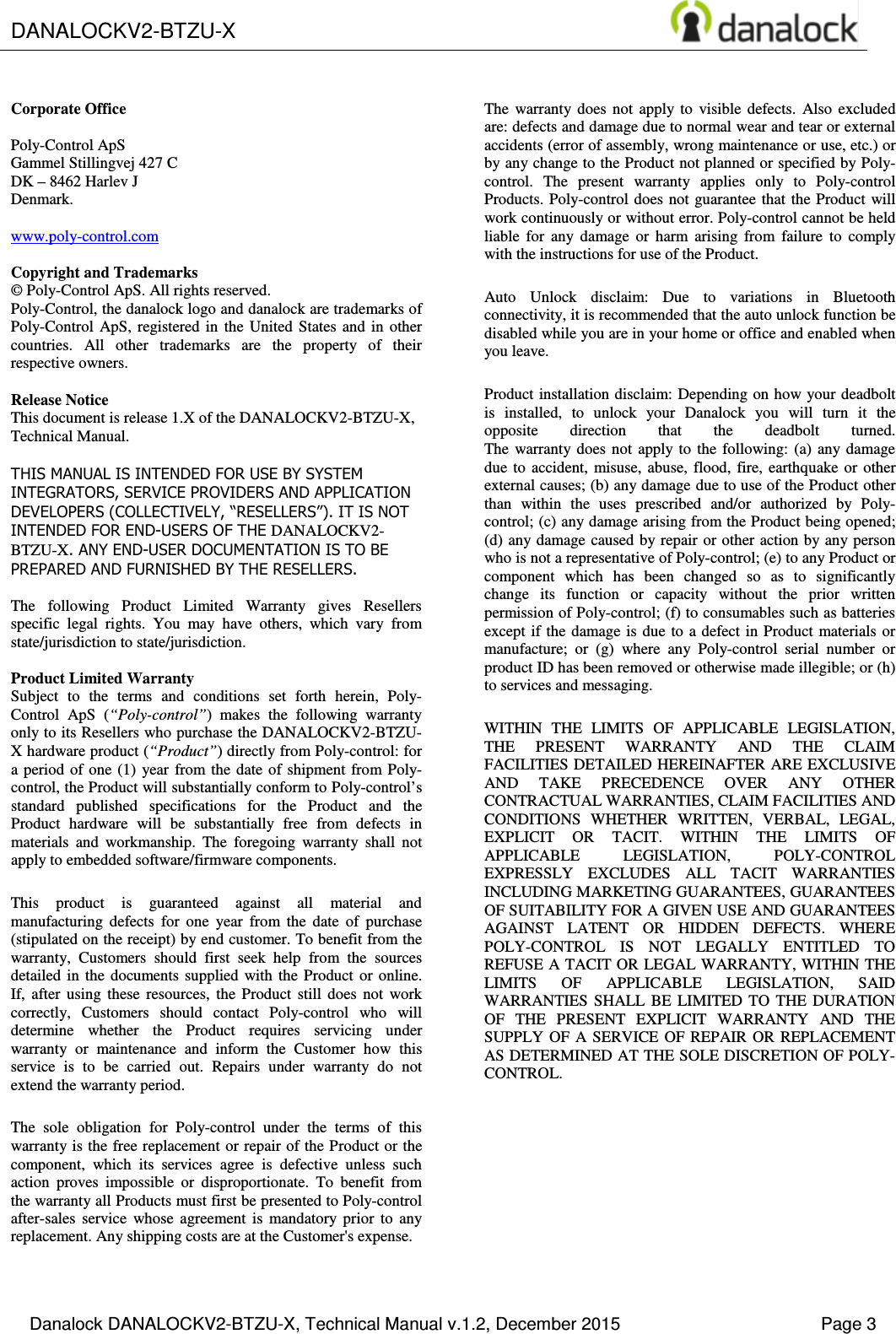  DANALOCKV2-BTZU-X       Danalock DANALOCKV2-BTZU-X, Technical Manual v.1.2, December 2015    Page 3       Corporate Office  Poly-Control ApS Gammel Stillingvej 427 C DK &ndash; 8462 Harlev J Denmark.  www.poly-control.com  Copyright and Trademarks &copy; Poly-Control ApS. All rights reserved.  Poly-Control, the danalock logo and danalock are trademarks of Poly-Control  ApS,  registered  in  the  United States  and  in  other countries.  All  other  trademarks  are  the  property  of  their respective owners.   Release Notice This document is release 1.X of the DANALOCKV2-BTZU-X, Technical Manual.  THIS MANUAL IS INTENDED FOR USE BY SYSTEM INTEGRATORS, SERVICE PROVIDERS AND APPLICATION DEVELOPERS (COLLECTIVELY, &ldquo;RESELLERS&rdquo;). IT IS NOT INTENDED FOR END-USERS OF THE DANALOCKV2-BTZU-X. ANY END-USER DOCUMENTATION IS TO BE PREPARED AND FURNISHED BY THE RESELLERS.  The  following  Product  Limited  Warranty  gives  Resellers specific  legal  rights.  You  may  have  others,  which  vary  from state/jurisdiction to state/jurisdiction.  Product Limited Warranty Subject  to  the  terms  and  conditions  set  forth  herein,  Poly-Control  ApS  (&ldquo;Poly-control&rdquo;)  makes  the  following  warranty only to its Resellers who purchase the DANALOCKV2-BTZU-X hardware product (&ldquo;Product&rdquo;) directly from Poly-control: for a period  of  one  (1)  year  from the  date  of shipment  from  Poly-control, the Product will substantially conform to Poly-control&rsquo;s standard  published  specifications  for  the  Product  and  the Product  hardware  will  be  substantially  free  from  defects  in materials  and  workmanship.  The  foregoing  warranty  shall  not apply to embedded software/firmware components. This  product  is  guaranteed  against  all  material  and manufacturing  defects  for  one  year  from  the  date  of  purchase (stipulated on the receipt) by end customer. To benefit from the warranty,  Customers  should  first  seek  help  from  the  sources detailed  in  the  documents supplied  with  the  Product  or  online. If,  after  using  these  resources,  the  Product  still  does  not  work correctly,  Customers  should  contact  Poly-control  who  will determine  whether  the  Product  requires  servicing  under warranty  or  maintenance  and  inform  the  Customer  how  this service  is  to  be  carried  out.  Repairs  under  warranty  do  not extend the warranty period. The  sole  obligation  for  Poly-control  under  the  terms  of  this warranty is the free replacement or repair of the Product or the component,  which  its  services  agree  is  defective  unless  such action  proves  impossible  or  disproportionate.  To  benefit  from the warranty all Products must first be presented to Poly-control after-sales  service  whose  agreement  is  mandatory  prior  to  any replacement. Any shipping costs are at the Customer's expense. The  warranty  does  not  apply  to  visible  defects.  Also  excluded are: defects and damage due to normal wear and tear or external accidents (error of assembly, wrong maintenance or use, etc.) or by any change to the Product not planned or specified by Poly-control.  The  present  warranty  applies  only  to  Poly-control Products. Poly-control does  not guarantee that the Product  will work continuously or without error. Poly-control cannot be held liable  for  any  damage  or  harm  arising  from  failure  to  comply with the instructions for use of the Product. Auto  Unlock  disclaim:  Due  to  variations  in  Bluetooth connectivity, it is recommended that the auto unlock function be disabled while you are in your home or office and enabled when you leave. Product installation disclaim: Depending on how your deadbolt is  installed,  to  unlock  your  Danalock  you  will  turn  it  the opposite  direction  that  the  deadbolt  turned. The  warranty  does  not  apply to  the  following:  (a)  any  damage due  to  accident,  misuse,  abuse,  flood,  fire,  earthquake  or  other external causes; (b) any damage due to use of the Product other than  within  the  uses  prescribed  and/or  authorized  by  Poly-control; (c) any damage arising from the Product being opened; (d) any damage caused by repair or other action by any person who is not a representative of Poly-control; (e) to any Product or component  which  has  been  changed  so  as  to  significantly change  its  function  or  capacity  without  the  prior  written permission of Poly-control; (f) to consumables such as batteries except if the damage is due  to a defect in  Product  materials or manufacture;  or  (g)  where  any  Poly-control  serial  number  or product ID has been removed or otherwise made illegible; or (h) to services and messaging. WITHIN  THE  LIMITS  OF  APPLICABLE  LEGISLATION, THE  PRESENT  WARRANTY  AND  THE  CLAIM FACILITIES DETAILED HEREINAFTER ARE EXCLUSIVE AND  TAKE  PRECEDENCE  OVER  ANY  OTHER CONTRACTUAL WARRANTIES, CLAIM FACILITIES AND CONDITIONS  WHETHER  WRITTEN,  VERBAL,  LEGAL, EXPLICIT  OR  TACIT.  WITHIN  THE  LIMITS  OF APPLICABLE  LEGISLATION,  POLY-CONTROL EXPRESSLY  EXCLUDES  ALL  TACIT  WARRANTIES INCLUDING MARKETING GUARANTEES, GUARANTEES OF SUITABILITY FOR A GIVEN USE AND GUARANTEES AGAINST  LATENT  OR  HIDDEN  DEFECTS.  WHERE POLY-CONTROL  IS  NOT  LEGALLY  ENTITLED  TO REFUSE A TACIT OR LEGAL WARRANTY, WITHIN THE LIMITS  OF  APPLICABLE  LEGISLATION,  SAID WARRANTIES  SHALL  BE  LIMITED  TO  THE  DURATION OF  THE  PRESENT  EXPLICIT  WARRANTY  AND  THE SUPPLY  OF  A  SERVICE OF  REPAIR  OR  REPLACEMENT AS DETERMINED AT THE SOLE DISCRETION OF POLY-CONTROL. 