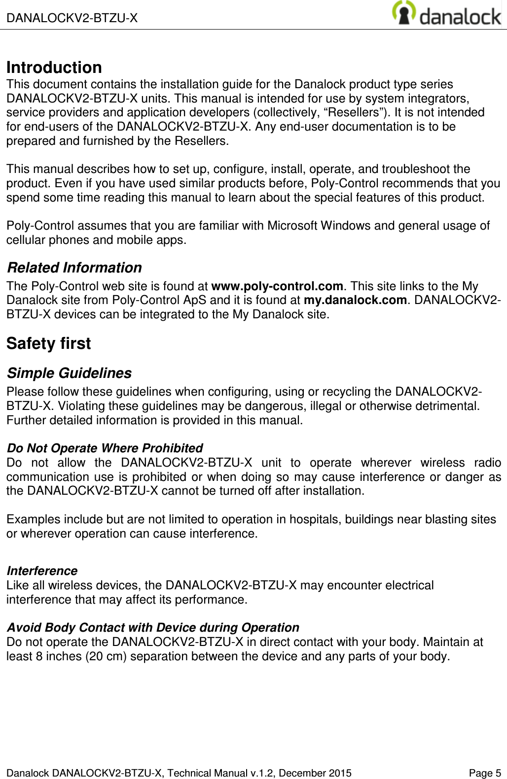  DANALOCKV2-BTZU-X       Danalock DANALOCKV2-BTZU-X, Technical Manual v.1.2, December 2015    Page 5       Introduction This document contains the installation guide for the Danalock product type series DANALOCKV2-BTZU-X units. This manual is intended for use by system integrators, service providers and application developers (collectively, &ldquo;Resellers&rdquo;). It is not intended for end-users of the DANALOCKV2-BTZU-X. Any end-user documentation is to be prepared and furnished by the Resellers.  This manual describes how to set up, configure, install, operate, and troubleshoot the product. Even if you have used similar products before, Poly-Control recommends that you spend some time reading this manual to learn about the special features of this product.   Poly-Control assumes that you are familiar with Microsoft Windows and general usage of cellular phones and mobile apps. Related Information The Poly-Control web site is found at www.poly-control.com. This site links to the My Danalock site from Poly-Control ApS and it is found at my.danalock.com. DANALOCKV2-BTZU-X devices can be integrated to the My Danalock site. Safety first Simple Guidelines Please follow these guidelines when configuring, using or recycling the DANALOCKV2-BTZU-X. Violating these guidelines may be dangerous, illegal or otherwise detrimental. Further detailed information is provided in this manual.  Do Not Operate Where Prohibited Do  not  allow  the  DANALOCKV2-BTZU-X  unit  to  operate  wherever  wireless  radio communication  use  is prohibited or when doing so  may  cause interference or danger  as the DANALOCKV2-BTZU-X cannot be turned off after installation.   Examples include but are not limited to operation in hospitals, buildings near blasting sites or wherever operation can cause interference.   Interference Like all wireless devices, the DANALOCKV2-BTZU-X may encounter electrical interference that may affect its performance.  Avoid Body Contact with Device during Operation Do not operate the DANALOCKV2-BTZU-X in direct contact with your body. Maintain at least 8 inches (20 cm) separation between the device and any parts of your body.  