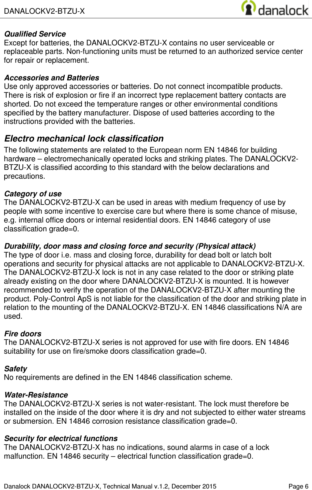  DANALOCKV2-BTZU-X    Danalock DANALOCKV2-BTZU-X, Technical Manual v.1.2, December 2015    Page 6 Qualified Service Except for batteries, the DANALOCKV2-BTZU-X contains no user serviceable or replaceable parts. Non-functioning units must be returned to an authorized service center for repair or replacement.  Accessories and Batteries Use only approved accessories or batteries. Do not connect incompatible products. There is risk of explosion or fire if an incorrect type replacement battery contacts are shorted. Do not exceed the temperature ranges or other environmental conditions specified by the battery manufacturer. Dispose of used batteries according to the instructions provided with the batteries. Electro mechanical lock classification The following statements are related to the European norm EN 14846 for building hardware &ndash; electromechanically operated locks and striking plates. The DANALOCKV2-BTZU-X is classified according to this standard with the below declarations and precautions.   Category of use The DANALOCKV2-BTZU-X can be used in areas with medium frequency of use by people with some incentive to exercise care but where there is some chance of misuse, e.g. internal office doors or internal residential doors. EN 14846 category of use classification grade=0.  Durability, door mass and closing force and security (Physical attack) The type of door i.e. mass and closing force, durability for dead bolt or latch bolt operations and security for physical attacks are not applicable to DANALOCKV2-BTZU-X. The DANALOCKV2-BTZU-X lock is not in any case related to the door or striking plate already existing on the door where DANALOCKV2-BTZU-X is mounted. It is however recommended to verify the operation of the DANALOCKV2-BTZU-X after mounting the product. Poly-Control ApS is not liable for the classification of the door and striking plate in relation to the mounting of the DANALOCKV2-BTZU-X. EN 14846 classifications N/A are used.  Fire doors The DANALOCKV2-BTZU-X series is not approved for use with fire doors. EN 14846 suitability for use on fire/smoke doors classification grade=0.  Safety No requirements are defined in the EN 14846 classification scheme.  Water-Resistance The DANALOCKV2-BTZU-X series is not water-resistant. The lock must therefore be installed on the inside of the door where it is dry and not subjected to either water streams or submersion. EN 14846 corrosion resistance classification grade=0.  Security for electrical functions The DANALOCKV2-BTZU-X has no indications, sound alarms in case of a lock malfunction. EN 14846 security &ndash; electrical function classification grade=0.  