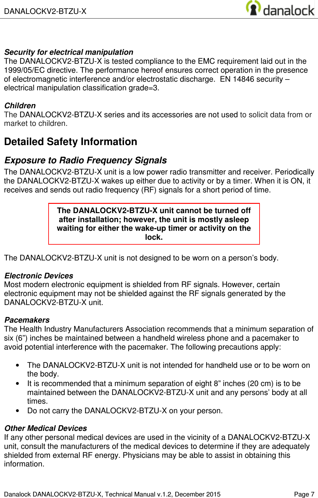  DANALOCKV2-BTZU-X    Danalock DANALOCKV2-BTZU-X, Technical Manual v.1.2, December 2015    Page 7   Security for electrical manipulation  The DANALOCKV2-BTZU-X is tested compliance to the EMC requirement laid out in the 1999/05/EC directive. The performance hereof ensures correct operation in the presence of electromagnetic interference and/or electrostatic discharge.  EN 14846 security &ndash; electrical manipulation classification grade=3.  Children The DANALOCKV2-BTZU-X series and its accessories are not used to solicit data from or market to children. Detailed Safety Information Exposure to Radio Frequency Signals The DANALOCKV2-BTZU-X unit is a low power radio transmitter and receiver. Periodically the DANALOCKV2-BTZU-X wakes up either due to activity or by a timer. When it is ON, it receives and sends out radio frequency (RF) signals for a short period of time.       The DANALOCKV2-BTZU-X unit is not designed to be worn on a person&rsquo;s body.   Electronic Devices Most modern electronic equipment is shielded from RF signals. However, certain electronic equipment may not be shielded against the RF signals generated by the DANALOCKV2-BTZU-X unit.  Pacemakers The Health Industry Manufacturers Association recommends that a minimum separation of six (6&rdquo;) inches be maintained between a handheld wireless phone and a pacemaker to avoid potential interference with the pacemaker. The following precautions apply:  &bull;  The DANALOCKV2-BTZU-X unit is not intended for handheld use or to be worn on the body.  &bull;  It is recommended that a minimum separation of eight 8&rdquo; inches (20 cm) is to be maintained between the DANALOCKV2-BTZU-X unit and any persons&rsquo; body at all times.  &bull;  Do not carry the DANALOCKV2-BTZU-X on your person.  Other Medical Devices If any other personal medical devices are used in the vicinity of a DANALOCKV2-BTZU-X unit, consult the manufacturers of the medical devices to determine if they are adequately shielded from external RF energy. Physicians may be able to assist in obtaining this information.  The DANALOCKV2-BTZU-X unit cannot be turned off after installation; however, the unit is mostly asleep waiting for either the wake-up timer or activity on the lock. 