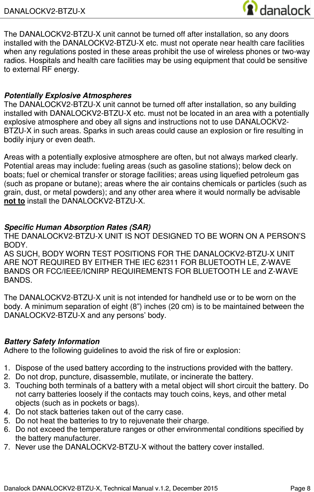  DANALOCKV2-BTZU-X    Danalock DANALOCKV2-BTZU-X, Technical Manual v.1.2, December 2015    Page 8 The DANALOCKV2-BTZU-X unit cannot be turned off after installation, so any doors installed with the DANALOCKV2-BTZU-X etc. must not operate near health care facilities when any regulations posted in these areas prohibit the use of wireless phones or two-way radios. Hospitals and health care facilities may be using equipment that could be sensitive to external RF energy.   Potentially Explosive Atmospheres The DANALOCKV2-BTZU-X unit cannot be turned off after installation, so any building installed with DANALOCKV2-BTZU-X etc. must not be located in an area with a potentially explosive atmosphere and obey all signs and instructions not to use DANALOCKV2-BTZU-X in such areas. Sparks in such areas could cause an explosion or fire resulting in bodily injury or even death.  Areas with a potentially explosive atmosphere are often, but not always marked clearly. Potential areas may include: fueling areas (such as gasoline stations); below deck on boats; fuel or chemical transfer or storage facilities; areas using liquefied petroleum gas (such as propane or butane); areas where the air contains chemicals or particles (such as grain, dust, or metal powders); and any other area where it would normally be advisable not to install the DANALOCKV2-BTZU-X.   Specific Human Absorption Rates (SAR) THE DANALOCKV2-BTZU-X UNIT IS NOT DESIGNED TO BE WORN ON A PERSON&rsquo;S BODY.  AS SUCH, BODY WORN TEST POSITIONS FOR THE DANALOCKV2-BTZU-X UNIT  ARE NOT REQUIRED BY EITHER THE IEC 62311 FOR BLUETOOTH LE, Z-WAVE BANDS OR FCC/IEEE/ICNIRP REQUIREMENTS FOR BLUETOOTH LE and Z-WAVE BANDS.  The DANALOCKV2-BTZU-X unit is not intended for handheld use or to be worn on the body. A minimum separation of eight (8&rdquo;) inches (20 cm) is to be maintained between the DANALOCKV2-BTZU-X and any persons&rsquo; body.   Battery Safety Information Adhere to the following guidelines to avoid the risk of fire or explosion:  1.  Dispose of the used battery according to the instructions provided with the battery. 2.  Do not drop, puncture, disassemble, mutilate, or incinerate the battery. 3.  Touching both terminals of a battery with a metal object will short circuit the battery. Do not carry batteries loosely if the contacts may touch coins, keys, and other metal objects (such as in pockets or bags). 4.  Do not stack batteries taken out of the carry case. 5.  Do not heat the batteries to try to rejuvenate their charge. 6.  Do not exceed the temperature ranges or other environmental conditions specified by the battery manufacturer. 7.  Never use the DANALOCKV2-BTZU-X without the battery cover installed.   
