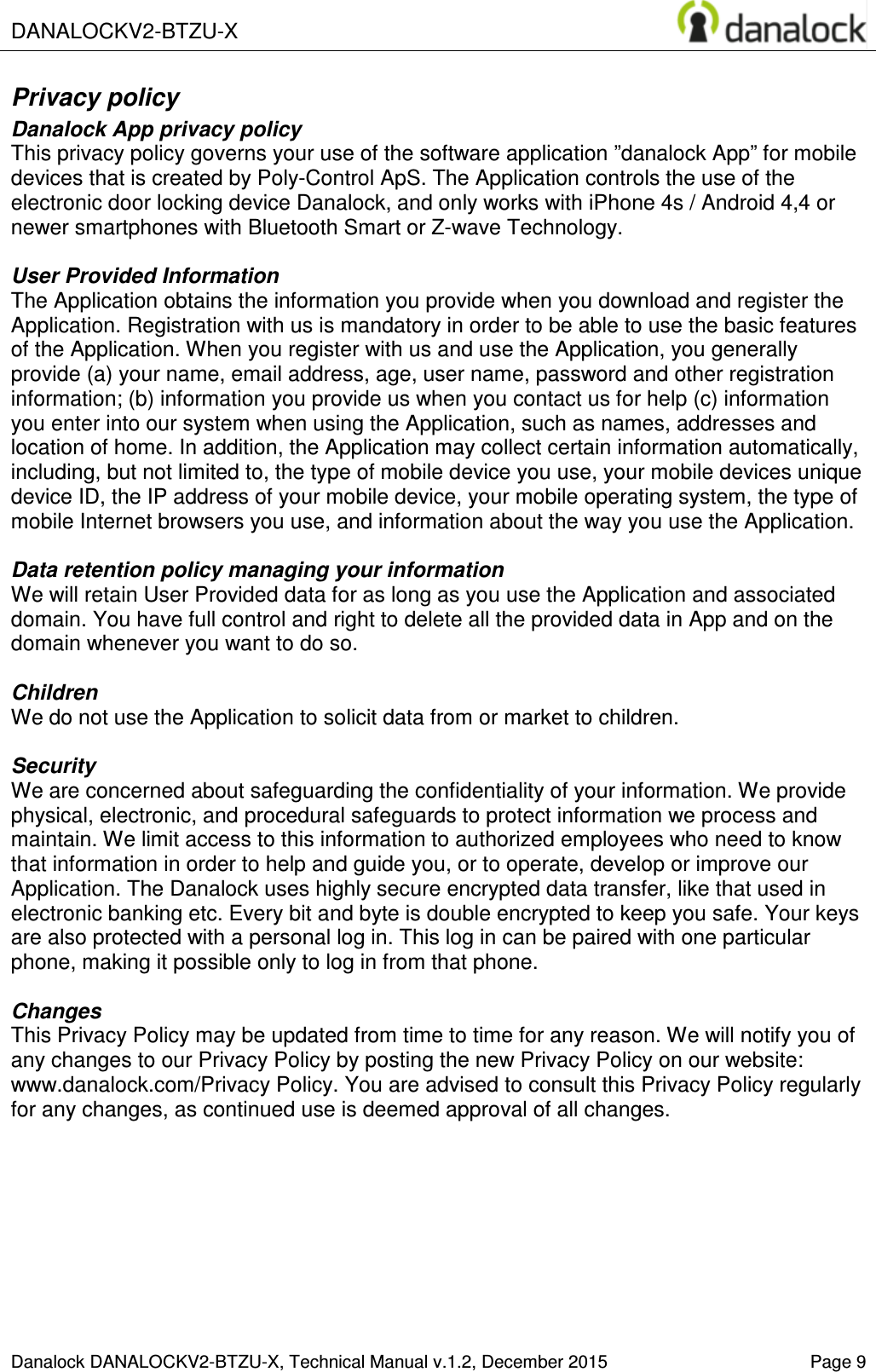 DANALOCKV2-BTZU-X    Danalock DANALOCKV2-BTZU-X, Technical Manual v.1.2, December 2015    Page 9 Privacy policy Danalock App privacy policy This privacy policy governs your use of the software application &rdquo;danalock App&rdquo; for mobile devices that is created by Poly-Control ApS. The Application controls the use of the electronic door locking device Danalock, and only works with iPhone 4s / Android 4,4 or newer smartphones with Bluetooth Smart or Z-wave Technology.  User Provided Information  The Application obtains the information you provide when you download and register the Application. Registration with us is mandatory in order to be able to use the basic features of the Application. When you register with us and use the Application, you generally provide (a) your name, email address, age, user name, password and other registration information; (b) information you provide us when you contact us for help (c) information you enter into our system when using the Application, such as names, addresses and location of home. In addition, the Application may collect certain information automatically, including, but not limited to, the type of mobile device you use, your mobile devices unique device ID, the IP address of your mobile device, your mobile operating system, the type of mobile Internet browsers you use, and information about the way you use the Application.  Data retention policy managing your information We will retain User Provided data for as long as you use the Application and associated domain. You have full control and right to delete all the provided data in App and on the domain whenever you want to do so.  Children We do not use the Application to solicit data from or market to children.  Security We are concerned about safeguarding the confidentiality of your information. We provide physical, electronic, and procedural safeguards to protect information we process and maintain. We limit access to this information to authorized employees who need to know that information in order to help and guide you, or to operate, develop or improve our Application. The Danalock uses highly secure encrypted data transfer, like that used in electronic banking etc. Every bit and byte is double encrypted to keep you safe. Your keys are also protected with a personal log in. This log in can be paired with one particular phone, making it possible only to log in from that phone.  Changes This Privacy Policy may be updated from time to time for any reason. We will notify you of any changes to our Privacy Policy by posting the new Privacy Policy on our website: www.danalock.com/Privacy Policy. You are advised to consult this Privacy Policy regularly for any changes, as continued use is deemed approval of all changes.    