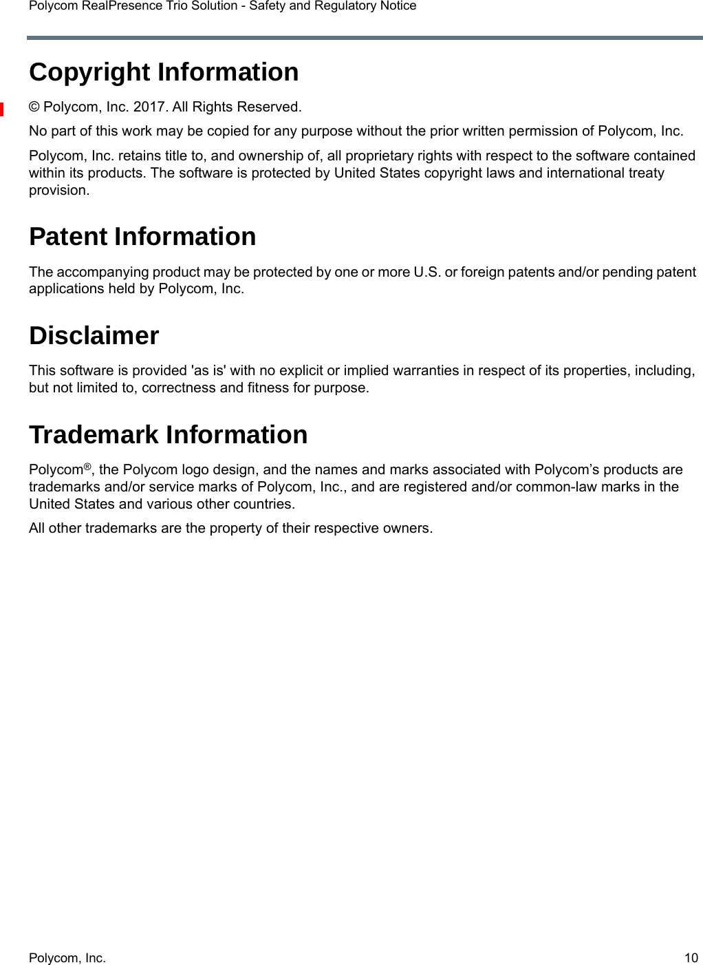 Polycom, Inc.  10Polycom RealPresence Trio Solution - Safety and Regulatory NoticeCopyright Information© Polycom, Inc. 2017. All Rights Reserved.No part of this work may be copied for any purpose without the prior written permission of Polycom, Inc.Polycom, Inc. retains title to, and ownership of, all proprietary rights with respect to the software contained within its products. The software is protected by United States copyright laws and international treaty provision.Patent InformationThe accompanying product may be protected by one or more U.S. or foreign patents and/or pending patent applications held by Polycom, Inc.DisclaimerThis software is provided &apos;as is&apos; with no explicit or implied warranties in respect of its properties, including, but not limited to, correctness and fitness for purpose.Trademark InformationPolycom®, the Polycom logo design, and the names and marks associated with Polycom’s products are trademarks and/or service marks of Polycom, Inc., and are registered and/or common-law marks in the United States and various other countries.All other trademarks are the property of their respective owners.