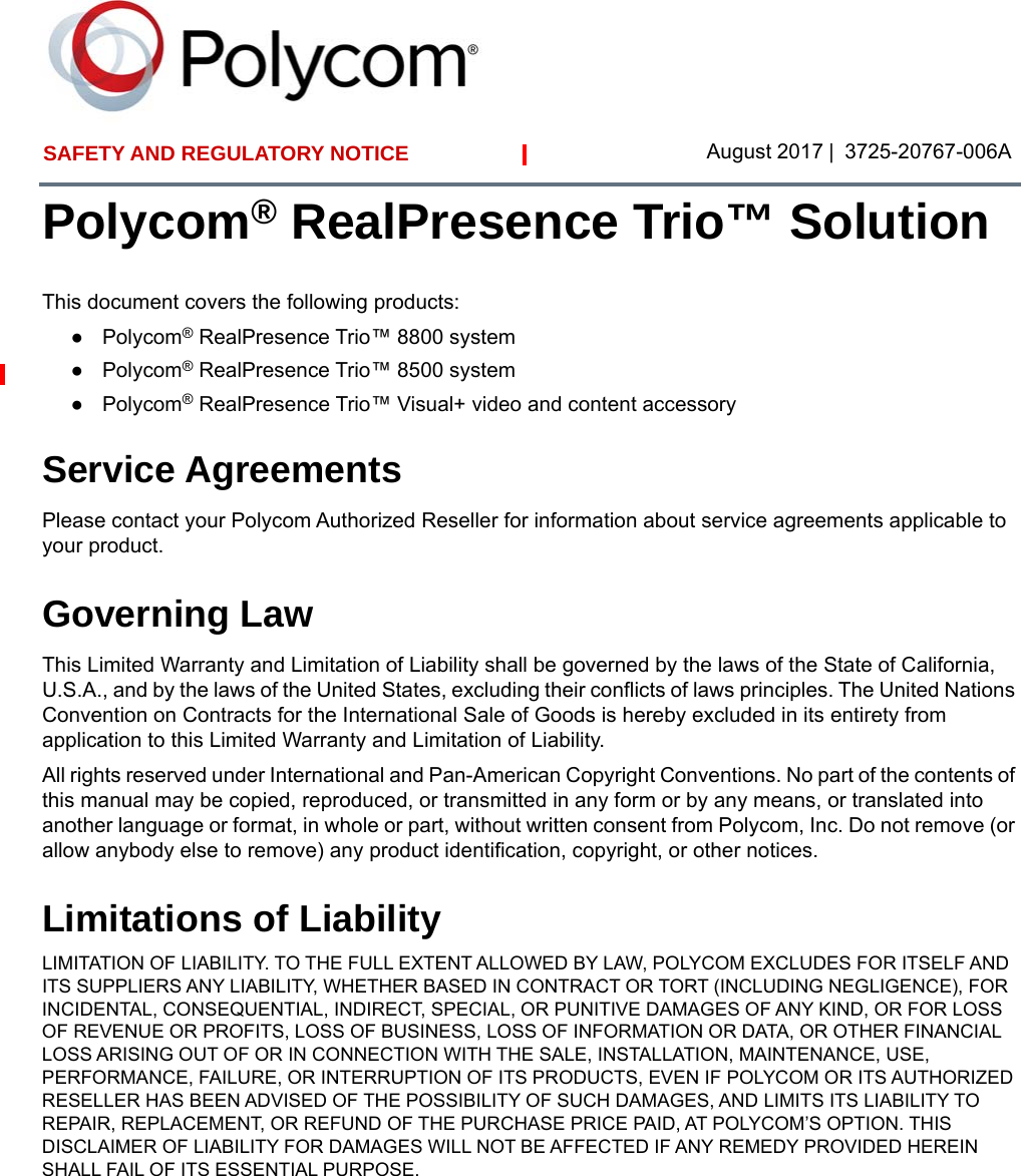SAFETY AND REGULATORY NOTICE  August 2017 | 3725-20767-006APolycom® RealPresence Trio™ SolutionThis document covers the following products:●Polycom® RealPresence Trio™ 8800 system●Polycom® RealPresence Trio™ 8500 system●Polycom® RealPresence Trio™ Visual+ video and content accessoryService AgreementsPlease contact your Polycom Authorized Reseller for information about service agreements applicable to your product.Governing LawThis Limited Warranty and Limitation of Liability shall be governed by the laws of the State of California, U.S.A., and by the laws of the United States, excluding their conflicts of laws principles. The United Nations Convention on Contracts for the International Sale of Goods is hereby excluded in its entirety from application to this Limited Warranty and Limitation of Liability. All rights reserved under International and Pan-American Copyright Conventions. No part of the contents of this manual may be copied, reproduced, or transmitted in any form or by any means, or translated into another language or format, in whole or part, without written consent from Polycom, Inc. Do not remove (or allow anybody else to remove) any product identification, copyright, or other notices.Limitations of LiabilityLIMITATION OF LIABILITY. TO THE FULL EXTENT ALLOWED BY LAW, POLYCOM EXCLUDES FOR ITSELF AND ITS SUPPLIERS ANY LIABILITY, WHETHER BASED IN CONTRACT OR TORT (INCLUDING NEGLIGENCE), FOR INCIDENTAL, CONSEQUENTIAL, INDIRECT, SPECIAL, OR PUNITIVE DAMAGES OF ANY KIND, OR FOR LOSS OF REVENUE OR PROFITS, LOSS OF BUSINESS, LOSS OF INFORMATION OR DATA, OR OTHER FINANCIAL LOSS ARISING OUT OF OR IN CONNECTION WITH THE SALE, INSTALLATION, MAINTENANCE, USE, PERFORMANCE, FAILURE, OR INTERRUPTION OF ITS PRODUCTS, EVEN IF POLYCOM OR ITS AUTHORIZED RESELLER HAS BEEN ADVISED OF THE POSSIBILITY OF SUCH DAMAGES, AND LIMITS ITS LIABILITY TO REPAIR, REPLACEMENT, OR REFUND OF THE PURCHASE PRICE PAID, AT POLYCOM’S OPTION. THIS DISCLAIMER OF LIABILITY FOR DAMAGES WILL NOT BE AFFECTED IF ANY REMEDY PROVIDED HEREIN SHALL FAIL OF ITS ESSENTIAL PURPOSE.