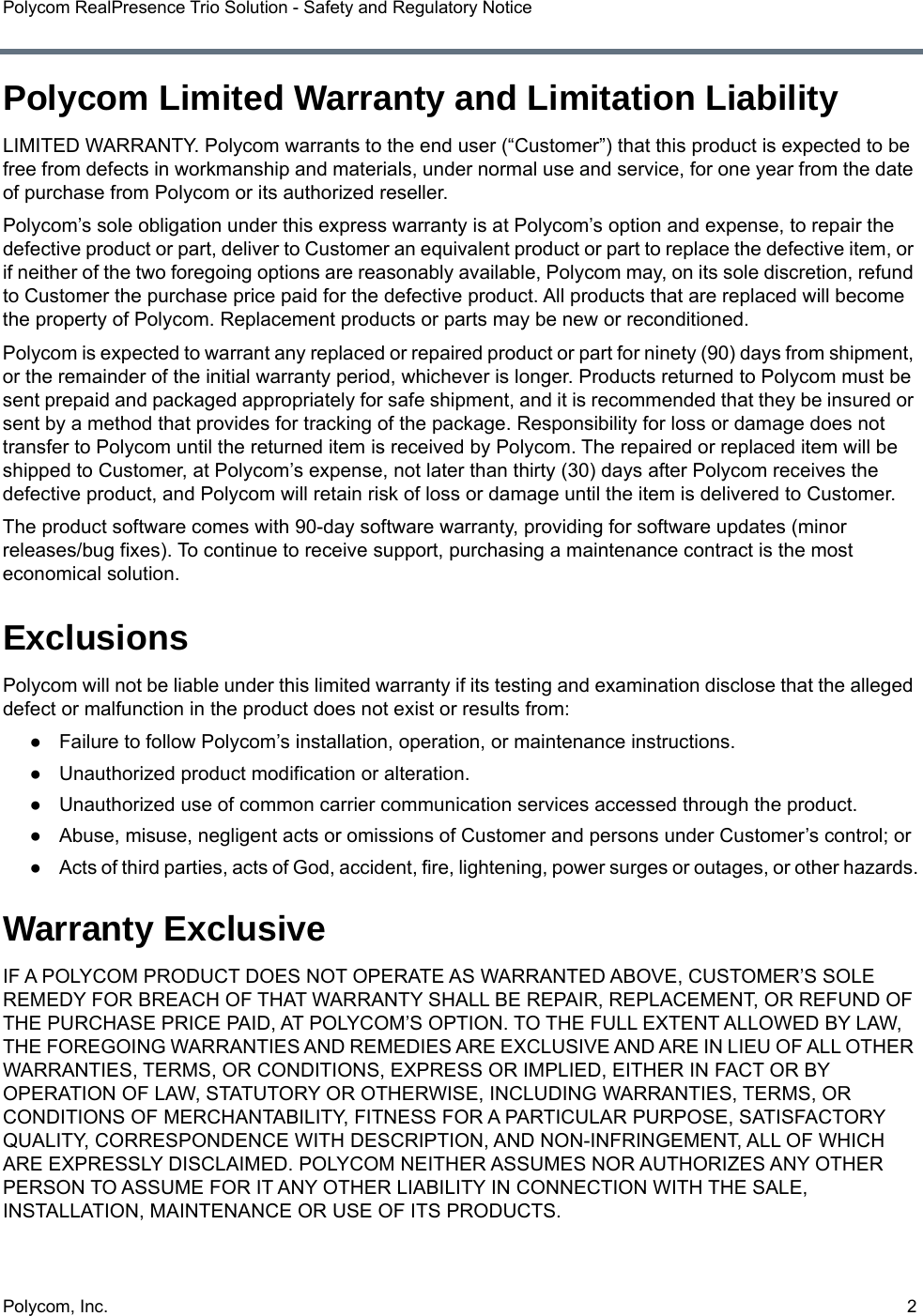 Polycom, Inc.  2Polycom RealPresence Trio Solution - Safety and Regulatory NoticePolycom Limited Warranty and Limitation LiabilityLIMITED WARRANTY. Polycom warrants to the end user (“Customer”) that this product is expected to be free from defects in workmanship and materials, under normal use and service, for one year from the date of purchase from Polycom or its authorized reseller. Polycom’s sole obligation under this express warranty is at Polycom’s option and expense, to repair the defective product or part, deliver to Customer an equivalent product or part to replace the defective item, or if neither of the two foregoing options are reasonably available, Polycom may, on its sole discretion, refund to Customer the purchase price paid for the defective product. All products that are replaced will become the property of Polycom. Replacement products or parts may be new or reconditioned.Polycom is expected to warrant any replaced or repaired product or part for ninety (90) days from shipment, or the remainder of the initial warranty period, whichever is longer. Products returned to Polycom must be sent prepaid and packaged appropriately for safe shipment, and it is recommended that they be insured or sent by a method that provides for tracking of the package. Responsibility for loss or damage does not transfer to Polycom until the returned item is received by Polycom. The repaired or replaced item will be shipped to Customer, at Polycom’s expense, not later than thirty (30) days after Polycom receives the defective product, and Polycom will retain risk of loss or damage until the item is delivered to Customer.The product software comes with 90-day software warranty, providing for software updates (minor releases/bug fixes). To continue to receive support, purchasing a maintenance contract is the most economical solution.ExclusionsPolycom will not be liable under this limited warranty if its testing and examination disclose that the alleged defect or malfunction in the product does not exist or results from: ●Failure to follow Polycom’s installation, operation, or maintenance instructions.●Unauthorized product modification or alteration.●Unauthorized use of common carrier communication services accessed through the product.●Abuse, misuse, negligent acts or omissions of Customer and persons under Customer’s control; or●Acts of third parties, acts of God, accident, fire, lightening, power surges or outages, or other hazards.Warranty ExclusiveIF A POLYCOM PRODUCT DOES NOT OPERATE AS WARRANTED ABOVE, CUSTOMER’S SOLE REMEDY FOR BREACH OF THAT WARRANTY SHALL BE REPAIR, REPLACEMENT, OR REFUND OF THE PURCHASE PRICE PAID, AT POLYCOM’S OPTION. TO THE FULL EXTENT ALLOWED BY LAW, THE FOREGOING WARRANTIES AND REMEDIES ARE EXCLUSIVE AND ARE IN LIEU OF ALL OTHER WARRANTIES, TERMS, OR CONDITIONS, EXPRESS OR IMPLIED, EITHER IN FACT OR BY OPERATION OF LAW, STATUTORY OR OTHERWISE, INCLUDING WARRANTIES, TERMS, OR CONDITIONS OF MERCHANTABILITY, FITNESS FOR A PARTICULAR PURPOSE, SATISFACTORY QUALITY, CORRESPONDENCE WITH DESCRIPTION, AND NON-INFRINGEMENT, ALL OF WHICH ARE EXPRESSLY DISCLAIMED. POLYCOM NEITHER ASSUMES NOR AUTHORIZES ANY OTHER PERSON TO ASSUME FOR IT ANY OTHER LIABILITY IN CONNECTION WITH THE SALE, INSTALLATION, MAINTENANCE OR USE OF ITS PRODUCTS.