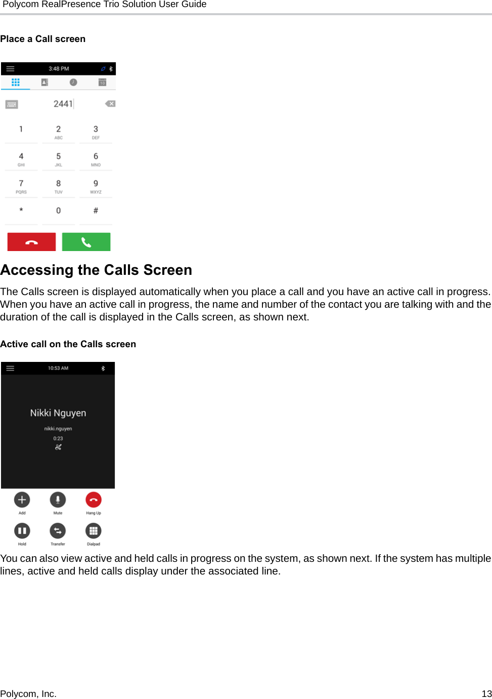  Polycom RealPresence Trio Solution User GuidePolycom, Inc.  13   Place a Call screen Accessing the Calls ScreenThe Calls screen is displayed automatically when you place a call and you have an active call in progress. When you have an active call in progress, the name and number of the contact you are talking with and the duration of the call is displayed in the Calls screen, as shown next. Active call on the Calls screenYou can also view active and held calls in progress on the system, as shown next. If the system has multiple lines, active and held calls display under the associated line.