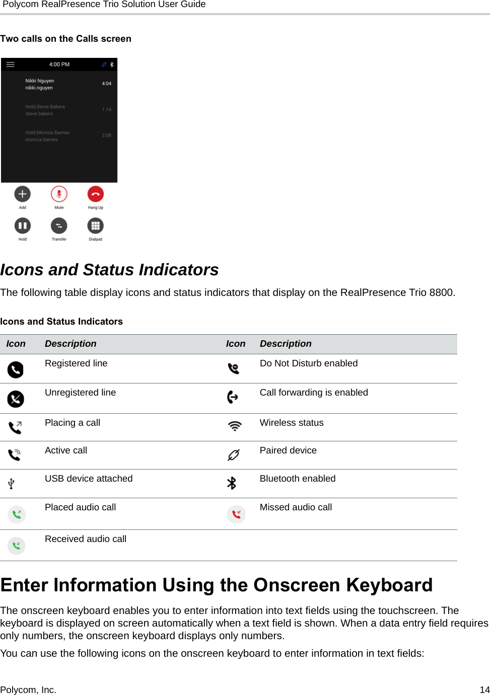  Polycom RealPresence Trio Solution User GuidePolycom, Inc.  14   Two calls on the Calls screenIcons and Status IndicatorsThe following table display icons and status indicators that display on the RealPresence Trio 8800.Enter Information Using the Onscreen KeyboardThe onscreen keyboard enables you to enter information into text fields using the touchscreen. The keyboard is displayed on screen automatically when a text field is shown. When a data entry field requires only numbers, the onscreen keyboard displays only numbers.You can use the following icons on the onscreen keyboard to enter information in text fields: Icons and Status IndicatorsIcon Description Icon DescriptionRegistered line Do Not Disturb enabledUnregistered line Call forwarding is enabledPlacing a call Wireless statusActive call Paired deviceUSB device attached Bluetooth enabledPlaced audio call Missed audio callReceived audio call