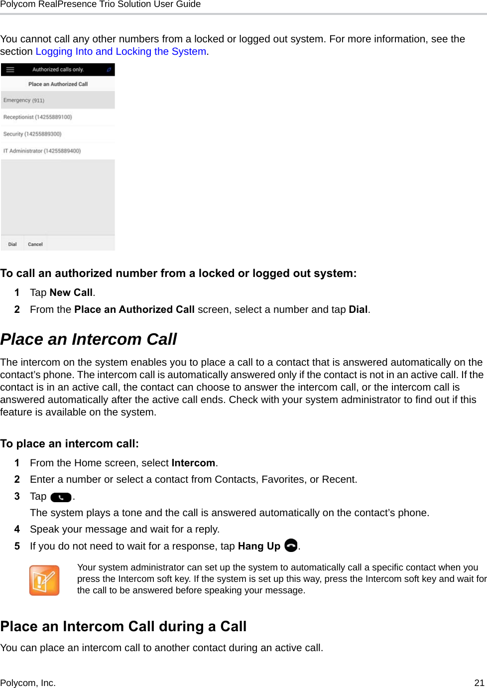 Polycom RealPresence Trio Solution User Guide Polycom, Inc.  21   You cannot call any other numbers from a locked or logged out system. For more information, see the section Logging Into and Locking the System.To call an authorized number from a locked or logged out system:1Tap New Call. 2From the Place an Authorized Call screen, select a number and tap Dial.Place an Intercom CallThe intercom on the system enables you to place a call to a contact that is answered automatically on the contact’s phone. The intercom call is automatically answered only if the contact is not in an active call. If the contact is in an active call, the contact can choose to answer the intercom call, or the intercom call is answered automatically after the active call ends. Check with your system administrator to find out if this feature is available on the system.To place an intercom call:1From the Home screen, select Intercom.2Enter a number or select a contact from Contacts, Favorites, or Recent.3Tap .The system plays a tone and the call is answered automatically on the contact’s phone. 4Speak your message and wait for a reply.5If you do not need to wait for a response, tap Hang Up  .Place an Intercom Call during a CallYou can place an intercom call to another contact during an active call.Your system administrator can set up the system to automatically call a specific contact when you press the Intercom soft key. If the system is set up this way, press the Intercom soft key and wait for the call to be answered before speaking your message.