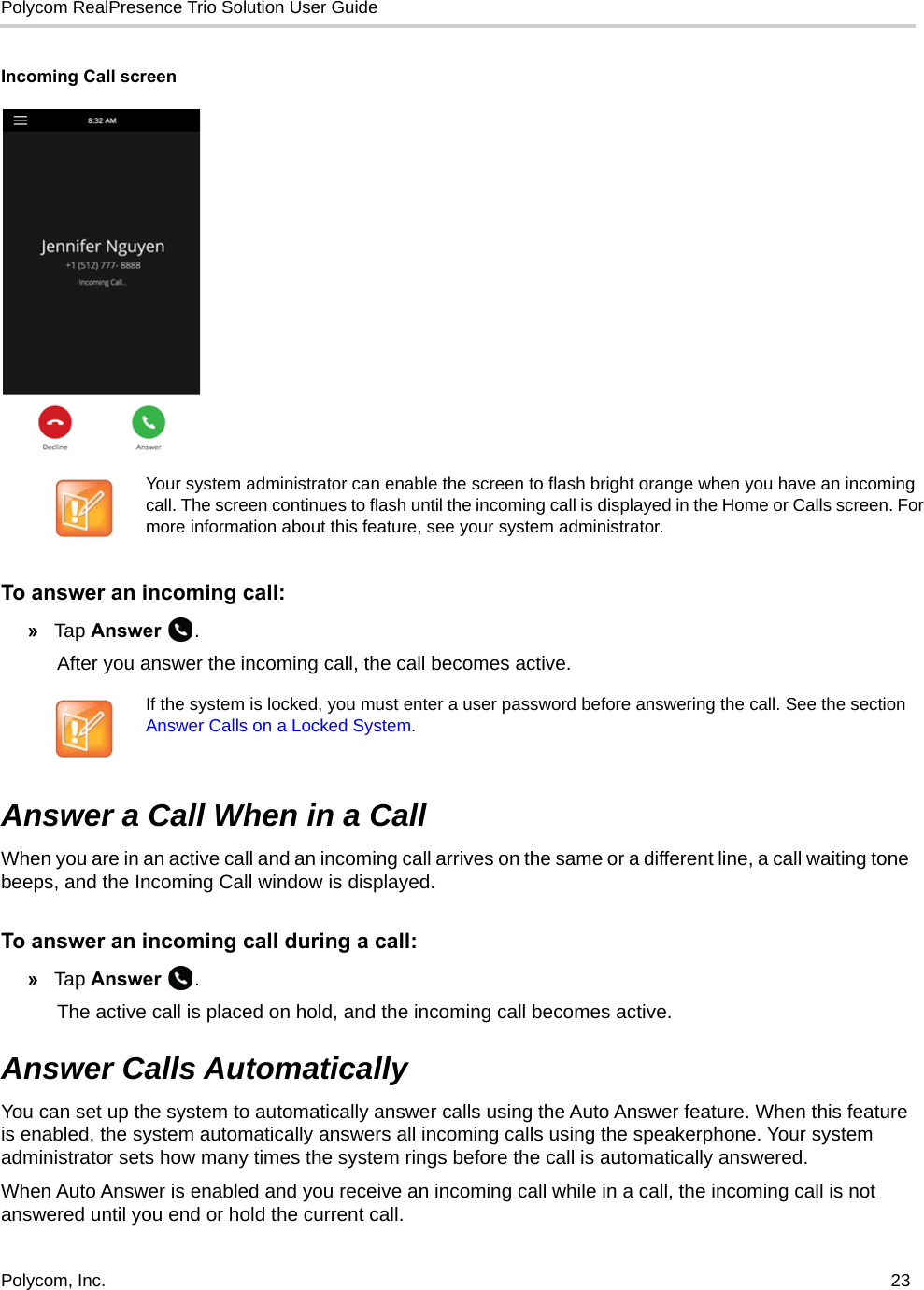 Polycom RealPresence Trio Solution User Guide Polycom, Inc.  23   Incoming Call screenTo answer an incoming call:»Tap Answer .After you answer the incoming call, the call becomes active.Answer a Call When in a CallWhen you are in an active call and an incoming call arrives on the same or a different line, a call waiting tone beeps, and the Incoming Call window is displayed. To answer an incoming call during a call: »Tap Answer . The active call is placed on hold, and the incoming call becomes active.Answer Calls AutomaticallyYou can set up the system to automatically answer calls using the Auto Answer feature. When this feature is enabled, the system automatically answers all incoming calls using the speakerphone. Your system administrator sets how many times the system rings before the call is automatically answered.When Auto Answer is enabled and you receive an incoming call while in a call, the incoming call is not answered until you end or hold the current call.Your system administrator can enable the screen to flash bright orange when you have an incoming call. The screen continues to flash until the incoming call is displayed in the Home or Calls screen. For more information about this feature, see your system administrator.If the system is locked, you must enter a user password before answering the call. See the section Answer Calls on a Locked System.