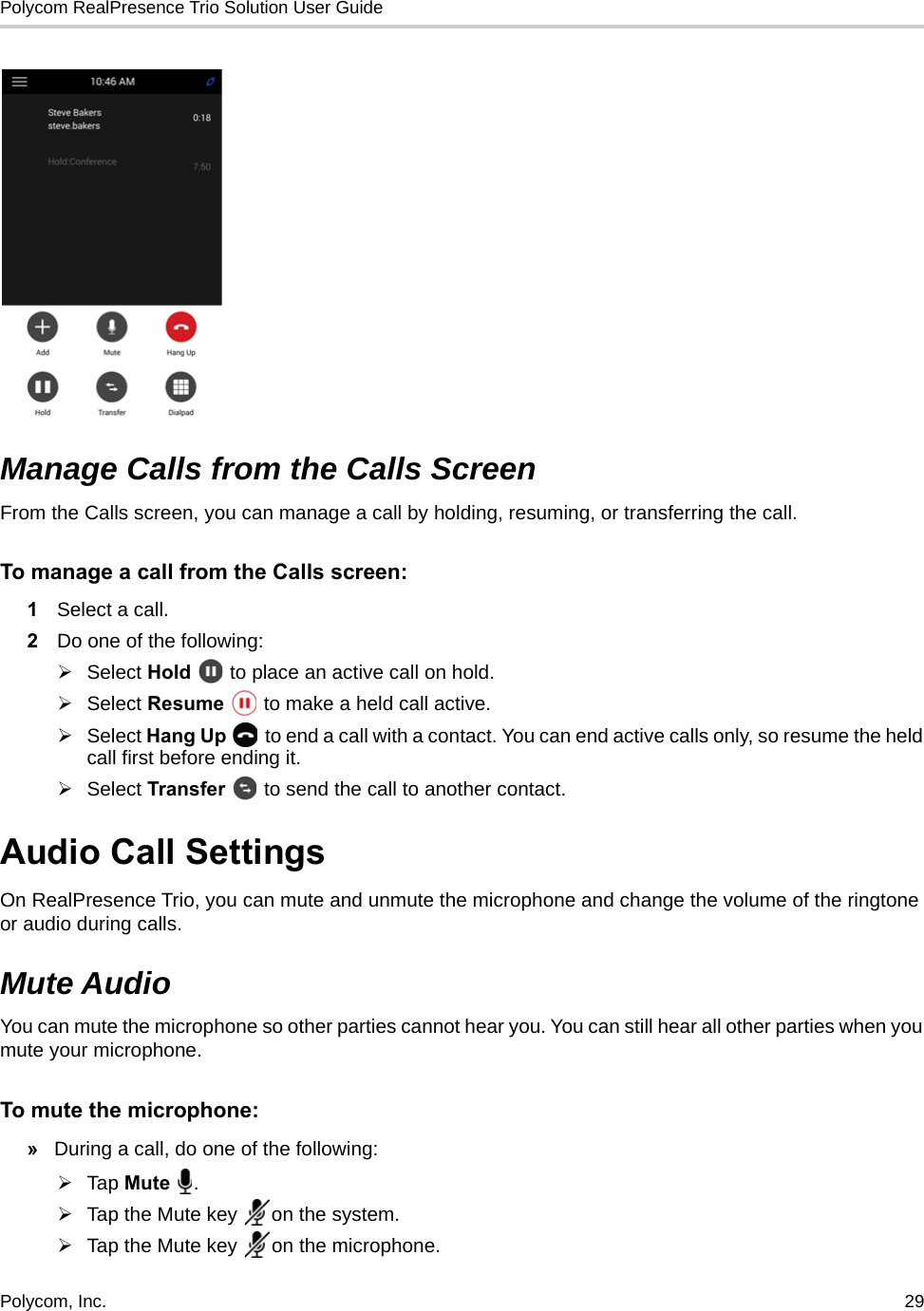 Polycom RealPresence Trio Solution User Guide Polycom, Inc.  29   Manage Calls from the Calls ScreenFrom the Calls screen, you can manage a call by holding, resuming, or transferring the call. To manage a call from the Calls screen:1Select a call. 2Do one of the following:Select Hold   to place an active call on hold.Select Resume   to make a held call active.Select Hang Up   to end a call with a contact. You can end active calls only, so resume the held call first before ending it.Select Transfer   to send the call to another contact.Audio Call Settings On RealPresence Trio, you can mute and unmute the microphone and change the volume of the ringtone or audio during calls. Mute AudioYou can mute the microphone so other parties cannot hear you. You can still hear all other parties when you mute your microphone.To mute the microphone:»During a call, do one of the following:Tap Mute .Tap the Mute key  on the system. Tap the Mute key  on the microphone. 