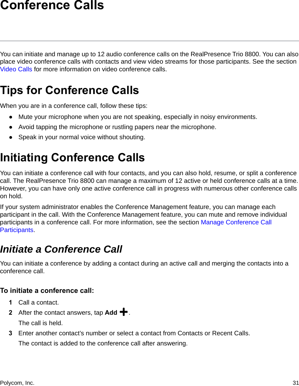 Polycom, Inc.  31 Conference CallsYou can initiate and manage up to 12 audio conference calls on the RealPresence Trio 8800. You can also place video conference calls with contacts and view video streams for those participants. See the section Video Calls for more information on video conference calls.Tips for Conference CallsWhen you are in a conference call, follow these tips:●Mute your microphone when you are not speaking, especially in noisy environments.●Avoid tapping the microphone or rustling papers near the microphone.●Speak in your normal voice without shouting.Initiating Conference CallsYou can initiate a conference call with four contacts, and you can also hold, resume, or split a conference call. The RealPresence Trio 8800 can manage a maximum of 12 active or held conference calls at a time. However, you can have only one active conference call in progress with numerous other conference calls on hold.If your system administrator enables the Conference Management feature, you can manage each participant in the call. With the Conference Management feature, you can mute and remove individual participants in a conference call. For more information, see the section Manage Conference Call Participants.Initiate a Conference CallYou can initiate a conference by adding a contact during an active call and merging the contacts into a conference call. To initiate a conference call:1Call a contact.2After the contact answers, tap Add  .The call is held.3Enter another contact’s number or select a contact from Contacts or Recent Calls.The contact is added to the conference call after answering.