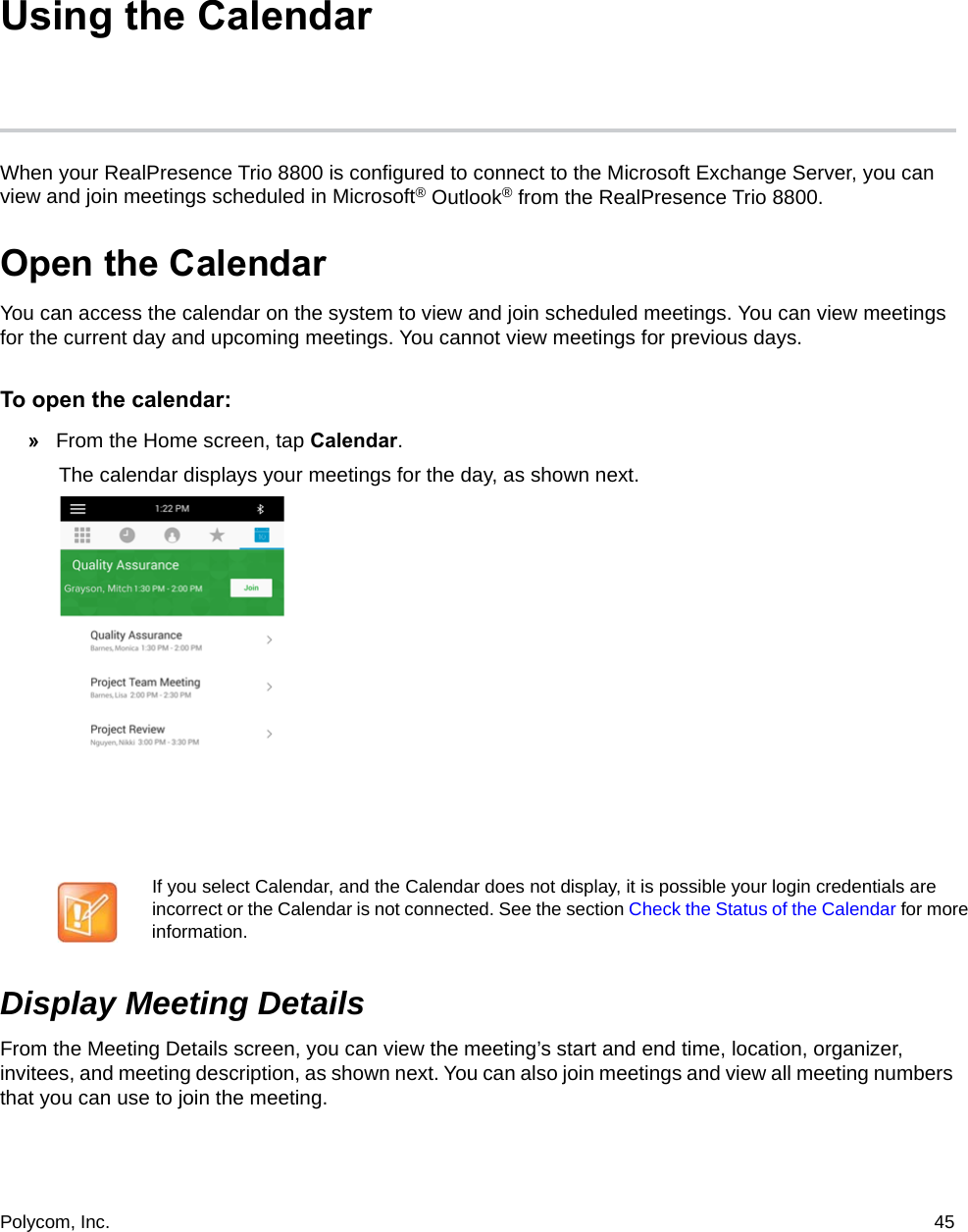 Polycom, Inc.  45 Using the CalendarWhen your RealPresence Trio 8800 is configured to connect to the Microsoft Exchange Server, you can view and join meetings scheduled in Microsoft® Outlook® from the RealPresence Trio 8800.Open the CalendarYou can access the calendar on the system to view and join scheduled meetings. You can view meetings for the current day and upcoming meetings. You cannot view meetings for previous days.To open the calendar: »From the Home screen, tap Calendar.The calendar displays your meetings for the day, as shown next. Display Meeting DetailsFrom the Meeting Details screen, you can view the meeting’s start and end time, location, organizer, invitees, and meeting description, as shown next. You can also join meetings and view all meeting numbers that you can use to join the meeting.If you select Calendar, and the Calendar does not display, it is possible your login credentials are incorrect or the Calendar is not connected. See the section Check the Status of the Calendar for more information.