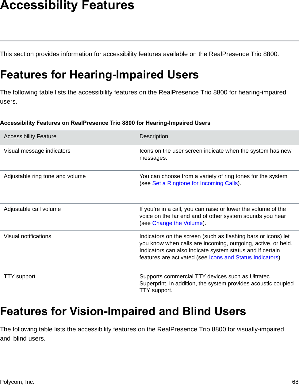 Polycom, Inc.  68 Accessibility Features This section provides information for accessibility features available on the RealPresence Trio 8800.Features for Hearing-Impaired UsersThe following table lists the accessibility features on the RealPresence Trio 8800 for hearing-impaired users.Features for Vision-Impaired and Blind Users The following table lists the accessibility features on the RealPresence Trio 8800 for visually-impaired and blind users.Accessibility Features on RealPresence Trio 8800 for Hearing-Impaired UsersAccessibility Feature DescriptionVisual message indicators Icons on the user screen indicate when the system has new messages.Adjustable ring tone and volume You can choose from a variety of ring tones for the system (see Set a Ringtone for Incoming Calls).Adjustable call volume If you’re in a call, you can raise or lower the volume of the voice on the far end and of other system sounds you hear (see Change the Volume).Visual notifications Indicators on the screen (such as flashing bars or icons) let you know when calls are incoming, outgoing, active, or held. Indicators can also indicate system status and if certain features are activated (see Icons and Status Indicators).TTY support Supports commercial TTY devices such as Ultratec Superprint. In addition, the system provides acoustic coupled TTY support.