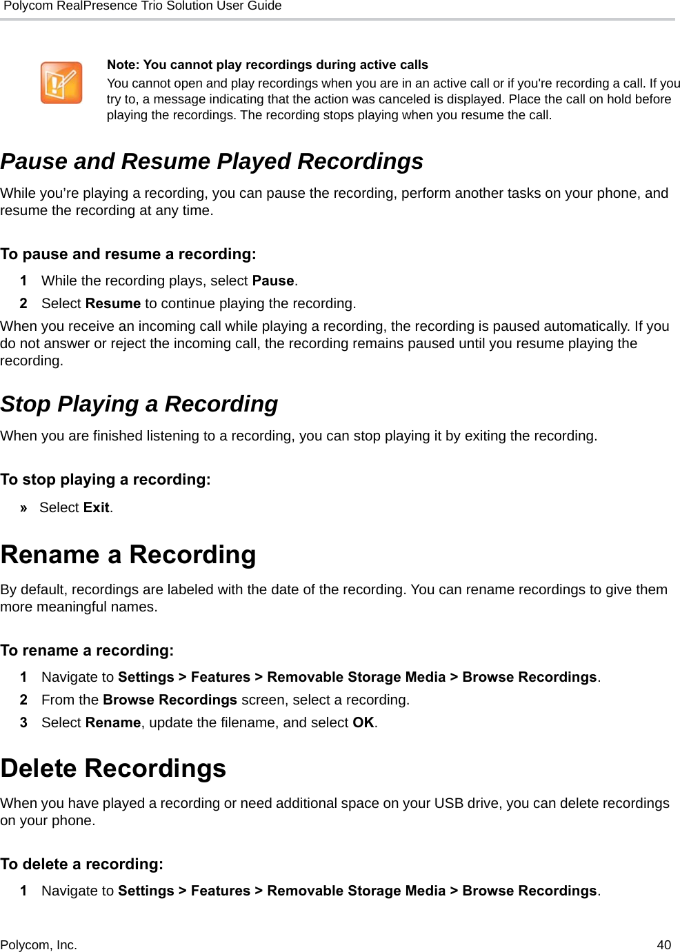  Polycom RealPresence Trio Solution User GuidePolycom, Inc.  40   Pause and Resume Played Recordings While you’re playing a recording, you can pause the recording, perform another tasks on your phone, and resume the recording at any time. To pause and resume a recording: 1While the recording plays, select Pause.  2Select Resume to continue playing the recording.  When you receive an incoming call while playing a recording, the recording is paused automatically. If you do not answer or reject the incoming call, the recording remains paused until you resume playing the recording. Stop Playing a Recording When you are finished listening to a recording, you can stop playing it by exiting the recording. To stop playing a recording:  »Select Exit. Rename a Recording By default, recordings are labeled with the date of the recording. You can rename recordings to give them more meaningful names. To rename a recording: 1Navigate to Settings &gt; Features &gt; Removable Storage Media &gt; Browse Recordings.  2From the Browse Recordings screen, select a recording. 3Select Rename, update the filename, and select OK. Delete Recordings When you have played a recording or need additional space on your USB drive, you can delete recordings on your phone. To delete a recording: 1Navigate to Settings &gt; Features &gt; Removable Storage Media &gt; Browse Recordings.  Note: You cannot play recordings during active calls You cannot open and play recordings when you are in an active call or if you&apos;re recording a call. If you try to, a message indicating that the action was canceled is displayed. Place the call on hold before playing the recordings. The recording stops playing when you resume the call.