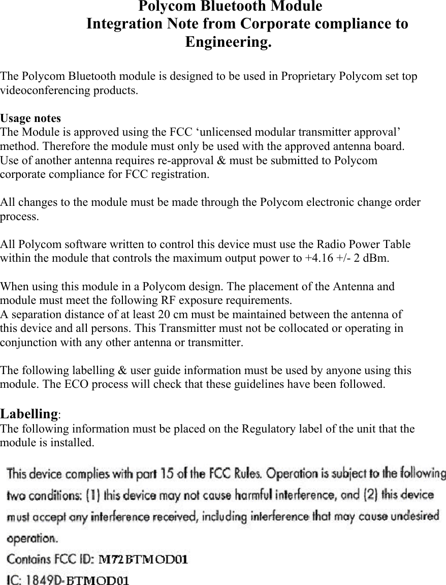       Polycom Bluetooth Module Integration Note from Corporate compliance to Engineering.  The Polycom Bluetooth module is designed to be used in Proprietary Polycom set top videoconferencing products.  Usage notes The Module is approved using the FCC ‘unlicensed modular transmitter approval’ method. Therefore the module must only be used with the approved antenna board. Use of another antenna requires re-approval &amp; must be submitted to Polycom corporate compliance for FCC registration.  All changes to the module must be made through the Polycom electronic change order process.  All Polycom software written to control this device must use the Radio Power Table within the module that controls the maximum output power to +4.16 +/- 2 dBm.  When using this module in a Polycom design. The placement of the Antenna and module must meet the following RF exposure requirements. A separation distance of at least 20 cm must be maintained between the antenna of this device and all persons. This Transmitter must not be collocated or operating in conjunction with any other antenna or transmitter.  The following labelling &amp; user guide information must be used by anyone using this module. The ECO process will check that these guidelines have been followed.  Labelling: The following information must be placed on the Regulatory label of the unit that the module is installed.        