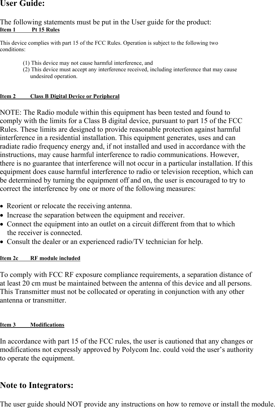 User Guide:  The following statements must be put in the User guide for the product: Item 1         Pt 15 Rules  This device complies with part 15 of the FCC Rules. Operation is subject to the following two conditions:  (1) This device may not cause harmful interference, and (2) This device must accept any interference received, including interference that may cause      undesired operation.   Item 2        Class B Digital Device or Peripheral  NOTE: The Radio module within this equipment has been tested and found to comply with the limits for a Class B digital device, pursuant to part 15 of the FCC Rules. These limits are designed to provide reasonable protection against harmful interference in a residential installation. This equipment generates, uses and can radiate radio frequency energy and, if not installed and used in accordance with the instructions, may cause harmful interference to radio communications. However, there is no guarantee that interference will not occur in a particular installation. If this equipment does cause harmful interference to radio or television reception, which can be determined by turning the equipment off and on, the user is encouraged to try to correct the interference by one or more of the following measures:  •  Reorient or relocate the receiving antenna. •  Increase the separation between the equipment and receiver. •  Connect the equipment into an outlet on a circuit different from that to which     the receiver is connected. •  Consult the dealer or an experienced radio/TV technician for help.  Item 2c        RF module included  To comply with FCC RF exposure compliance requirements, a separation distance of at least 20 cm must be maintained between the antenna of this device and all persons. This Transmitter must not be collocated or operating in conjunction with any other antenna or transmitter.   Item 3        Modifications  In accordance with part 15 of the FCC rules, the user is cautioned that any changes or modifications not expressly approved by Polycom Inc. could void the user’s authority to operate the equipment.   Note to Integrators:  The user guide should NOT provide any instructions on how to remove or install the module. 