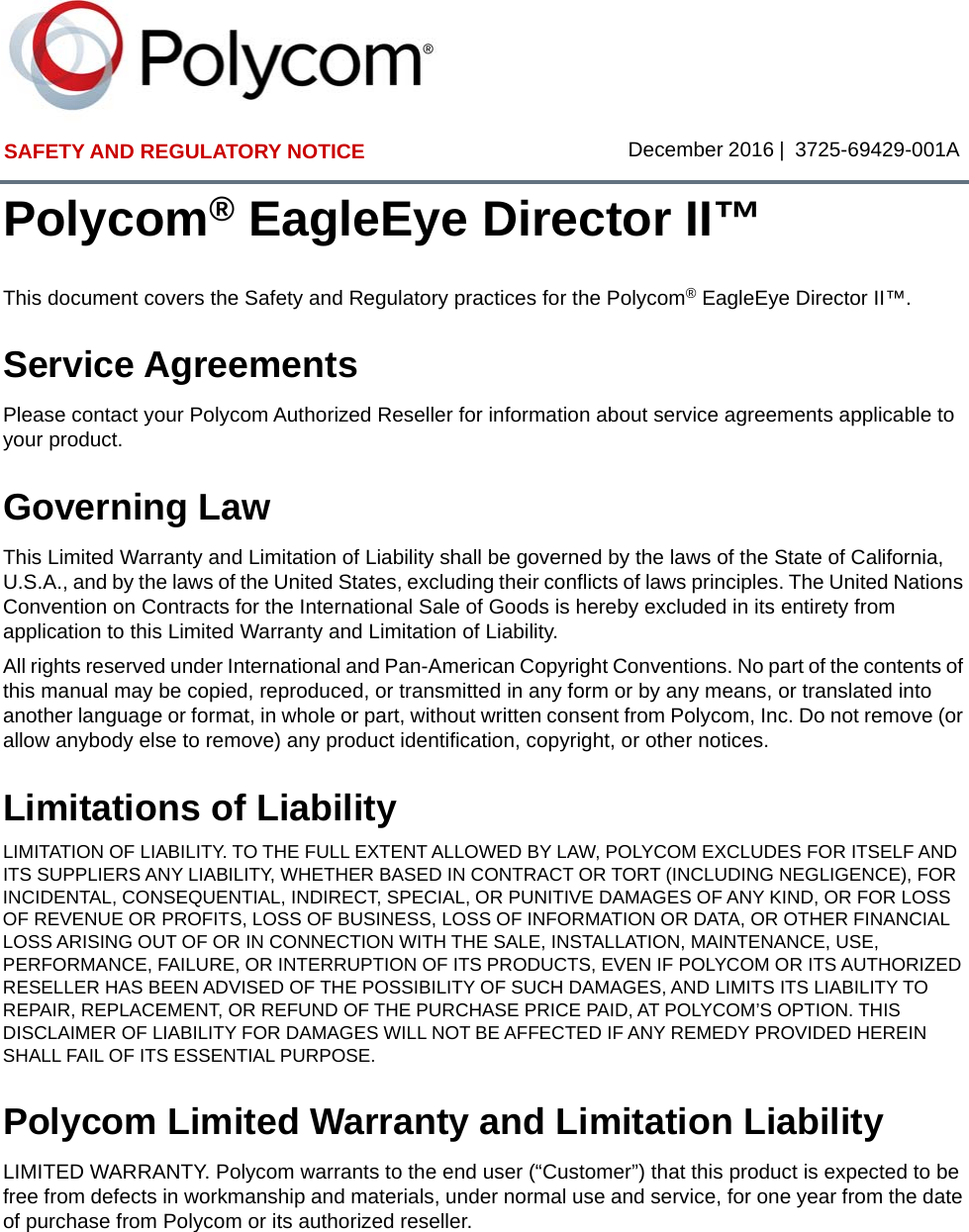 SAFETY AND REGULATORY NOTICE December 2016 | 3725-69429-001APolycom® EagleEye Director II™This document covers the Safety and Regulatory practices for the Polycom® EagleEye Director II™.Service AgreementsPlease contact your Polycom Authorized Reseller for information about service agreements applicable to your product.Governing LawThis Limited Warranty and Limitation of Liability shall be governed by the laws of the State of California, U.S.A., and by the laws of the United States, excluding their conflicts of laws principles. The United Nations Convention on Contracts for the International Sale of Goods is hereby excluded in its entirety from application to this Limited Warranty and Limitation of Liability. All rights reserved under International and Pan-American Copyright Conventions. No part of the contents of this manual may be copied, reproduced, or transmitted in any form or by any means, or translated into another language or format, in whole or part, without written consent from Polycom, Inc. Do not remove (or allow anybody else to remove) any product identification, copyright, or other notices.Limitations of LiabilityLIMITATION OF LIABILITY. TO THE FULL EXTENT ALLOWED BY LAW, POLYCOM EXCLUDES FOR ITSELF AND ITS SUPPLIERS ANY LIABILITY, WHETHER BASED IN CONTRACT OR TORT (INCLUDING NEGLIGENCE), FOR INCIDENTAL, CONSEQUENTIAL, INDIRECT, SPECIAL, OR PUNITIVE DAMAGES OF ANY KIND, OR FOR LOSS OF REVENUE OR PROFITS, LOSS OF BUSINESS, LOSS OF INFORMATION OR DATA, OR OTHER FINANCIAL LOSS ARISING OUT OF OR IN CONNECTION WITH THE SALE, INSTALLATION, MAINTENANCE, USE, PERFORMANCE, FAILURE, OR INTERRUPTION OF ITS PRODUCTS, EVEN IF POLYCOM OR ITS AUTHORIZED RESELLER HAS BEEN ADVISED OF THE POSSIBILITY OF SUCH DAMAGES, AND LIMITS ITS LIABILITY TO REPAIR, REPLACEMENT, OR REFUND OF THE PURCHASE PRICE PAID, AT POLYCOM’S OPTION. THIS DISCLAIMER OF LIABILITY FOR DAMAGES WILL NOT BE AFFECTED IF ANY REMEDY PROVIDED HEREIN SHALL FAIL OF ITS ESSENTIAL PURPOSE.Polycom Limited Warranty and Limitation LiabilityLIMITED WARRANTY. Polycom warrants to the end user (“Customer”) that this product is expected to be free from defects in workmanship and materials, under normal use and service, for one year from the date of purchase from Polycom or its authorized reseller. 