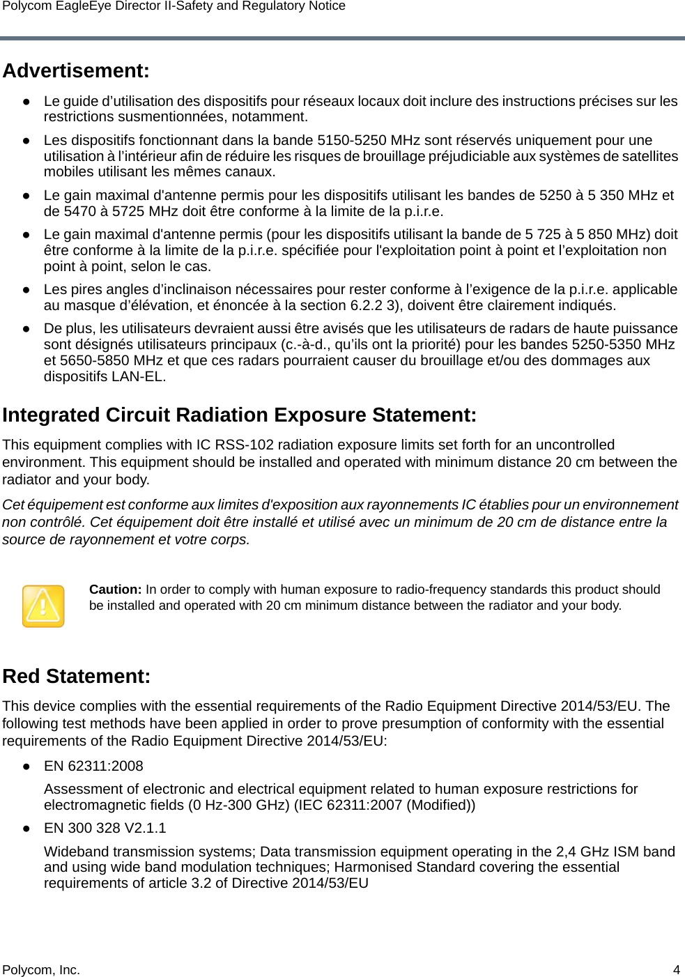 Polycom, Inc.  4Polycom EagleEye Director II-Safety and Regulatory NoticeAdvertisement:●Le guide d’utilisation des dispositifs pour réseaux locaux doit inclure des instructions précises sur les restrictions susmentionnées, notamment.●Les dispositifs fonctionnant dans la bande 5150-5250 MHz sont réservés uniquement pour une utilisation à l’intérieur afin de réduire les risques de brouillage préjudiciable aux systèmes de satellites mobiles utilisant les mêmes canaux.●Le gain maximal d&apos;antenne permis pour les dispositifs utilisant les bandes de 5250 à 5 350 MHz et de 5470 à 5725 MHz doit être conforme à la limite de la p.i.r.e.●Le gain maximal d&apos;antenne permis (pour les dispositifs utilisant la bande de 5 725 à 5 850 MHz) doit être conforme à la limite de la p.i.r.e. spécifiée pour l&apos;exploitation point à point et l’exploitation non point à point, selon le cas.●Les pires angles d’inclinaison nécessaires pour rester conforme à l’exigence de la p.i.r.e. applicable au masque d’élévation, et énoncée à la section 6.2.2 3), doivent être clairement indiqués.●De plus, les utilisateurs devraient aussi être avisés que les utilisateurs de radars de haute puissance sont désignés utilisateurs principaux (c.-à-d., qu’ils ont la priorité) pour les bandes 5250-5350 MHz et 5650-5850 MHz et que ces radars pourraient causer du brouillage et/ou des dommages aux dispositifs LAN-EL.Integrated Circuit Radiation Exposure Statement:This equipment complies with IC RSS-102 radiation exposure limits set forth for an uncontrolled environment. This equipment should be installed and operated with minimum distance 20 cm between the radiator and your body.Cet équipement est conforme aux limites d&apos;exposition aux rayonnements IC établies pour un environnement non contrôlé. Cet équipement doit être installé et utilisé avec un minimum de 20 cm de distance entre la source de rayonnement et votre corps.Red Statement:This device complies with the essential requirements of the Radio Equipment Directive 2014/53/EU. The following test methods have been applied in order to prove presumption of conformity with the essential requirements of the Radio Equipment Directive 2014/53/EU:●EN 62311:2008Assessment of electronic and electrical equipment related to human exposure restrictions for electromagnetic fields (0 Hz-300 GHz) (IEC 62311:2007 (Modified))●EN 300 328 V2.1.1Wideband transmission systems; Data transmission equipment operating in the 2,4 GHz ISM band and using wide band modulation techniques; Harmonised Standard covering the essential requirements of article 3.2 of Directive 2014/53/EUCaution: In order to comply with human exposure to radio-frequency standards this product should be installed and operated with 20 cm minimum distance between the radiator and your body.