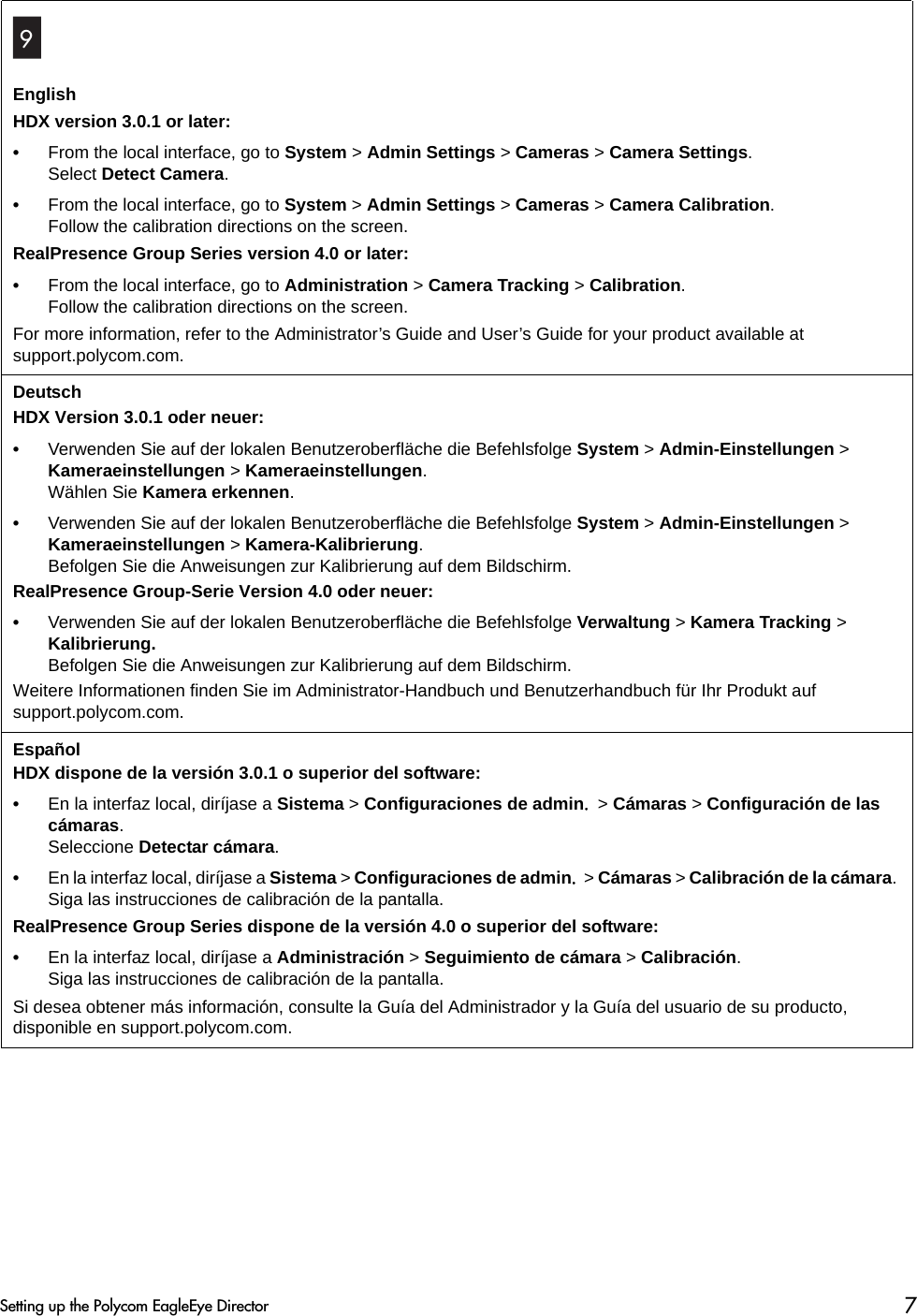EnglishHDX version 3.0.1 or later:•From the local interface, go to System &gt; Admin Settings &gt; Cameras &gt; Camera Settings. Select Detect Camera.•From the local interface, go to System &gt; Admin Settings &gt; Cameras &gt; Camera Calibration. Follow the calibration directions on the screen.RealPresence Group Series version 4.0 or later:•From the local interface, go to Administration &gt; Camera Tracking &gt; Calibration.Follow the calibration directions on the screen.For more information, refer to the Administrator’s Guide and User’s Guide for your product available at support.polycom.com.DeutschHDX Version 3.0.1 oder neuer:•Verwenden Sie auf der lokalen Benutzeroberfläche die Befehlsfolge System &gt; Admin-Einstellungen &gt; Kameraeinstellungen &gt; Kameraeinstellungen. Wählen Sie Kamera erkennen.•Verwenden Sie auf der lokalen Benutzeroberfläche die Befehlsfolge System &gt; Admin-Einstellungen &gt; Kameraeinstellungen &gt; Kamera-Kalibrierung. Befolgen Sie die Anweisungen zur Kalibrierung auf dem Bildschirm.RealPresence Group-Serie Version 4.0 oder neuer:•Verwenden Sie auf der lokalen Benutzeroberfläche die Befehlsfolge Verwaltung &gt; Kamera Tracking &gt; Kalibrierung.Befolgen Sie die Anweisungen zur Kalibrierung auf dem Bildschirm.Weitere Informationen finden Sie im Administrator-Handbuch und Benutzerhandbuch für Ihr Produkt auf support.polycom.com.Español HDX dispone de la versión 3.0.1 o superior del software:•En la interfaz local, diríjase a Sistema &gt; Configuraciones de admin. &gt; Cámaras &gt; Configuración de las cámaras. Seleccione Detectar cámara.•En la interfaz local, diríjase a Sistema &gt; Configuraciones de admin. &gt; Cámaras &gt; Calibración de la cámara. Siga las instrucciones de calibración de la pantalla.RealPresence Group Series dispone de la versión 4.0 o superior del software:•En la interfaz local, diríjase a Administración &gt; Seguimiento de cámara &gt; Calibración.Siga las instrucciones de calibración de la pantalla.Si desea obtener más información, consulte la Guía del Administrador y la Guía del usuario de su producto, disponible en support.polycom.com.9Setting up the Polycom EagleEye Director 7