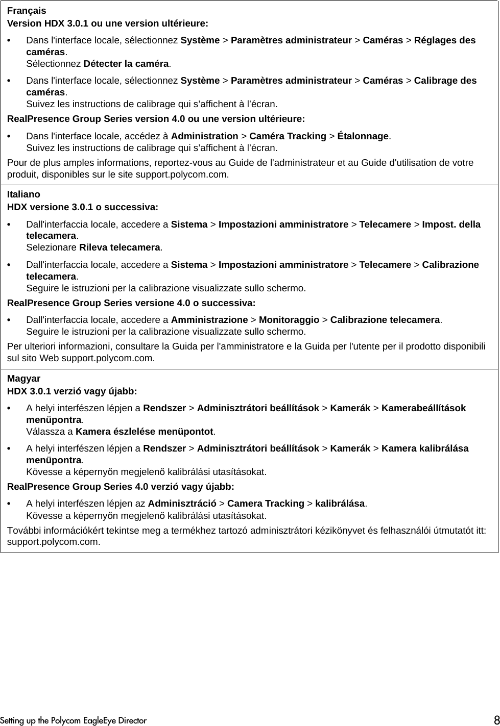 FrançaisVersion HDX 3.0.1 ou une version ultérieure:•Dans l&apos;interface locale, sélectionnez Système &gt; Paramètres administrateur &gt; Caméras &gt; Réglages des caméras.Sélectionnez Détecter la caméra.•Dans l&apos;interface locale, sélectionnez Système &gt; Paramètres administrateur &gt; Caméras &gt; Calibrage des caméras.Suivez les instructions de calibrage qui s’affichent à l’écran.RealPresence Group Series version 4.0 ou une version ultérieure:•Dans l&apos;interface locale, accédez à Administration &gt; Caméra Tracking &gt; Étalonnage.Suivez les instructions de calibrage qui s’affichent à l’écran.Pour de plus amples informations, reportez-vous au Guide de l&apos;administrateur et au Guide d&apos;utilisation de votre produit, disponibles sur le site support.polycom.com.ItalianoHDX versione 3.0.1 o successiva:•Dall&apos;interfaccia locale, accedere a Sistema &gt; Impostazioni amministratore &gt; Telecamere &gt; Impost. della telecamera. Selezionare Rileva telecamera.•Dall&apos;interfaccia locale, accedere a Sistema &gt; Impostazioni amministratore &gt; Telecamere &gt; Calibrazione telecamera. Seguire le istruzioni per la calibrazione visualizzate sullo schermo.RealPresence Group Series versione 4.0 o successiva:•Dall&apos;interfaccia locale, accedere a Amministrazione &gt; Monitoraggio &gt; Calibrazione telecamera.Seguire le istruzioni per la calibrazione visualizzate sullo schermo.Per ulteriori informazioni, consultare la Guida per l&apos;amministratore e la Guida per l&apos;utente per il prodotto disponibili sul sito Web support.polycom.com.Magyar HDX 3.0.1 verzió vagy újabb:•A helyi interfészen lépjen a Rendszer &gt; Adminisztrátori beállítások &gt; Kamerák &gt; Kamerabeállítások menüpontra. Válassza a Kamera észlelése menüpontot.•A helyi interfészen lépjen a Rendszer &gt; Adminisztrátori beállítások &gt; Kamerák &gt; Kamera kalibrálása menüpontra. Kövesse a képernyőn megjelenő kalibrálási utasításokat.RealPresence Group Series 4.0 verzió vagy újabb:•A helyi interfészen lépjen az Adminisztráció &gt; Camera Tracking &gt; kalibrálása.Kövesse a képernyőn megjelenő kalibrálási utasításokat.További információkért tekintse meg a termékhez tartozó adminisztrátori kézikönyvet és felhasználói útmutatót itt: support.polycom.com.Setting up the Polycom EagleEye Director 8