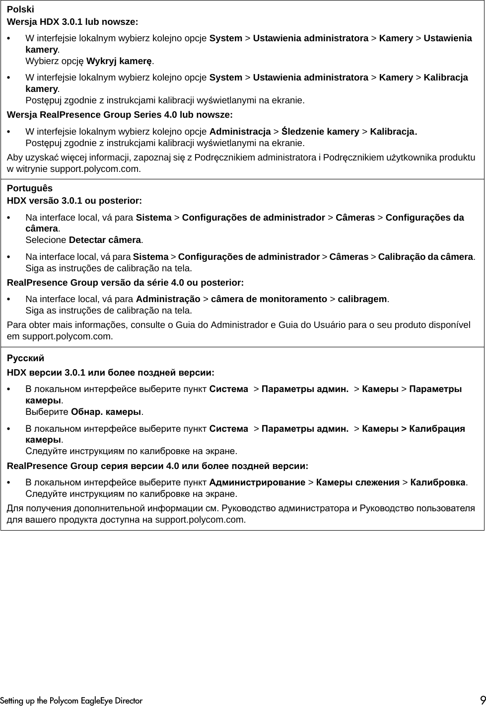 Polski Wersja HDX 3.0.1 lub nowsze:•W interfejsie lokalnym wybierz kolejno opcje System &gt; Ustawienia administratora &gt; Kamery &gt; Ustawienia kamery. Wybierz opcję Wykryj kamerę.•W interfejsie lokalnym wybierz kolejno opcje System &gt; Ustawienia administratora &gt; Kamery &gt; Kalibracja kamery. Postępuj zgodnie z instrukcjami kalibracji wyświetlanymi na ekranie.Wersja RealPresence Group Series 4.0 lub nowsze:•W interfejsie lokalnym wybierz kolejno opcje Administracja &gt; Śledzenie kamery &gt; Kalibracja.Postępuj zgodnie z instrukcjami kalibracji wyświetlanymi na ekranie.Aby uzyskać więcej informacji, zapoznaj się z Podręcznikiem administratora i Podręcznikiem użytkownika produktu w witrynie support.polycom.com.Português HDX versão 3.0.1 ou posterior:•Na interface local, vá para Sistema &gt; Configurações de administrador &gt; Câmeras &gt; Configurações da câmera. Selecione Detectar câmera.•Na interface local, vá para Sistema &gt; Configurações de administrador &gt; Câmeras &gt; Calibração da câmera. Siga as instruções de calibração na tela.RealPresence Group versão da série 4.0 ou posterior:•Na interface local, vá para Administração &gt; câmera de monitoramento &gt; calibragem.Siga as instruções de calibração na tela.Para obter mais informações, consulte o Guia do Administrador e Guia do Usuário para o seu produto disponível em support.polycom.com.РусскийHDX версии 3.0.1 или более поздней версии:•В локальном интерфейсе выберите пункт Система  &gt; Параметры админ.  &gt; Камеры &gt; Параметры камеры. Выберите Обнар. камеры.•В локальном интерфейсе выберите пункт Система  &gt; Параметры админ.  &gt; Камеры &gt; Калибрация камеры. Следуйте инструкциям по калибровке на экране.RealPresence Group серия версии 4.0 или более поздней версии:•В локальном интерфейсе выберите пункт Администрирование &gt; Камеры слежения &gt; Калибровка.Следуйте инструкциям по калибровке на экране.Для получения дополнительной информации см. Руководство администратора и Руководство пользователя для вашего продукта доступна на support.polycom.com.Setting up the Polycom EagleEye Director 9