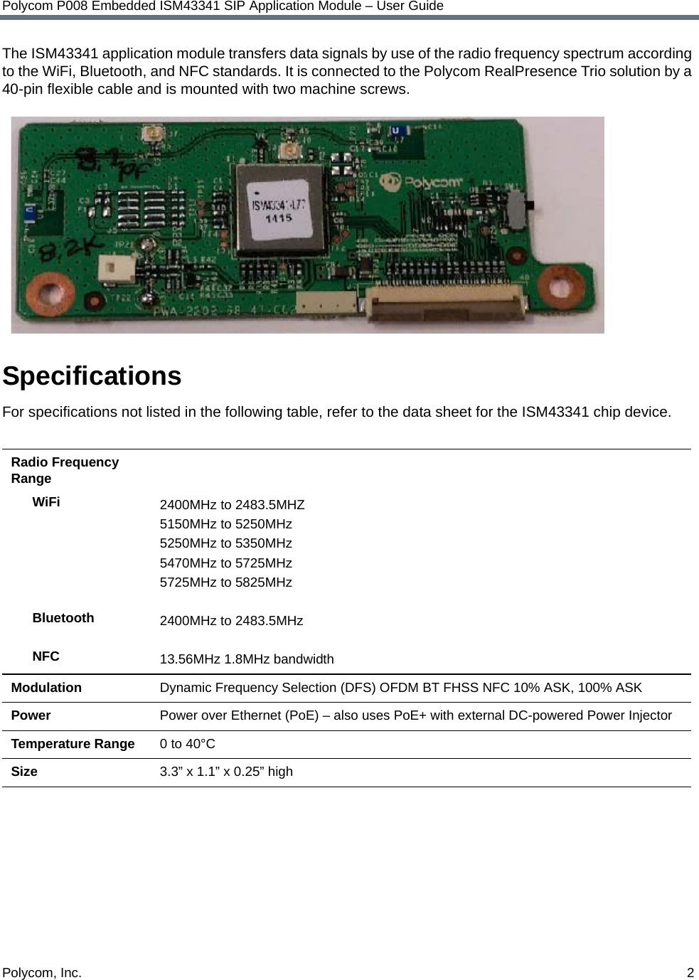 Polycom, Inc.  2Polycom P008 Embedded ISM43341 SIP Application Module – User GuideThe ISM43341 application module transfers data signals by use of the radio frequency spectrum according to the WiFi, Bluetooth, and NFC standards. It is connected to the Polycom RealPresence Trio solution by a 40-pin flexible cable and is mounted with two machine screws.SpecificationsFor specifications not listed in the following table, refer to the data sheet for the ISM43341 chip device.Radio Frequency RangeWiFiBluetoothNFC2400MHz to 2483.5MHZ5150MHz to 5250MHz 5250MHz to 5350MHz 5470MHz to 5725MHz 5725MHz to 5825MHz 2400MHz to 2483.5MHz 13.56MHz 1.8MHz bandwidth Modulation Dynamic Frequency Selection (DFS) OFDM BT FHSS NFC 10% ASK, 100% ASKPower Power over Ethernet (PoE) – also uses PoE+ with external DC-powered Power InjectorTemperature Range 0 to 40°CSize 3.3” x 1.1” x 0.25” high