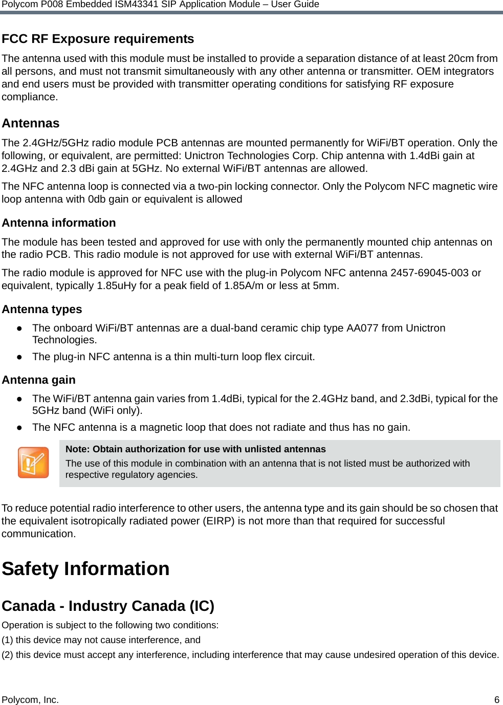 Polycom, Inc.  6Polycom P008 Embedded ISM43341 SIP Application Module – User GuideFCC RF Exposure requirementsThe antenna used with this module must be installed to provide a separation distance of at least 20cm from all persons, and must not transmit simultaneously with any other antenna or transmitter. OEM integrators and end users must be provided with transmitter operating conditions for satisfying RF exposure compliance. AntennasThe 2.4GHz/5GHz radio module PCB antennas are mounted permanently for WiFi/BT operation. Only the following, or equivalent, are permitted: Unictron Technologies Corp. Chip antenna with 1.4dBi gain at 2.4GHz and 2.3 dBi gain at 5GHz. No external WiFi/BT antennas are allowed.The NFC antenna loop is connected via a two-pin locking connector. Only the Polycom NFC magnetic wire loop antenna with 0db gain or equivalent is allowedAntenna informationThe module has been tested and approved for use with only the permanently mounted chip antennas on the radio PCB. This radio module is not approved for use with external WiFi/BT antennas.The radio module is approved for NFC use with the plug-in Polycom NFC antenna 2457-69045-003 or equivalent, typically 1.85uHy for a peak field of 1.85A/m or less at 5mm.Antenna types●The onboard WiFi/BT antennas are a dual-band ceramic chip type AA077 from Unictron Technologies.●The plug-in NFC antenna is a thin multi-turn loop flex circuit.Antenna gain●The WiFi/BT antenna gain varies from 1.4dBi, typical for the 2.4GHz band, and 2.3dBi, typical for the 5GHz band (WiFi only).●The NFC antenna is a magnetic loop that does not radiate and thus has no gain.To reduce potential radio interference to other users, the antenna type and its gain should be so chosen that the equivalent isotropically radiated power (EIRP) is not more than that required for successful communication.Safety InformationCanada - Industry Canada (IC) Operation is subject to the following two conditions: (1) this device may not cause interference, and (2) this device must accept any interference, including interference that may cause undesired operation of this device.Note: Obtain authorization for use with unlisted antennasThe use of this module in combination with an antenna that is not listed must be authorized with respective regulatory agencies.