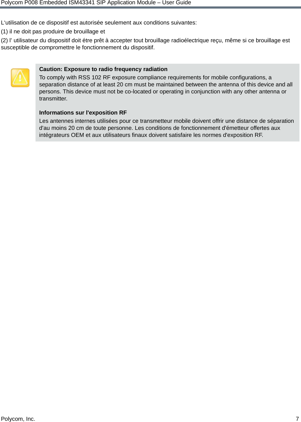 Polycom, Inc.  7Polycom P008 Embedded ISM43341 SIP Application Module – User GuideL‘utilisation de ce dispositif est autorisée seulement aux conditions suivantes: (1) il ne doit pas produire de brouillage et (2) l’ utilisateur du dispositif doit étre prêt à accepter tout brouillage radioélectrique reçu, même si ce brouillage est susceptible de compromettre le fonctionnement du dispositif. Caution: Exposure to radio frequency radiationTo comply with RSS 102 RF exposure compliance requirements for mobile configurations, a separation distance of at least 20 cm must be maintained between the antenna of this device and all persons. This device must not be co-located or operating in conjunction with any other antenna or transmitter.Informations sur l&apos;exposition RF Les antennes internes utilisées pour ce transmetteur mobile doivent offrir une distance de séparation d&apos;au moins 20 cm de toute personne. Les conditions de fonctionnement d&apos;émetteur offertes aux intégrateurs OEM et aux utilisateurs finaux doivent satisfaire les normes d&apos;exposition RF.