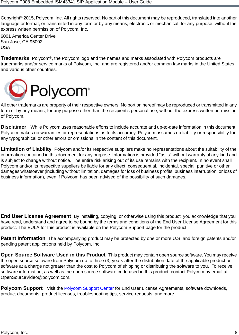 Polycom, Inc.  8Polycom P008 Embedded ISM43341 SIP Application Module – User GuideCopyright© 2015, Polycom, Inc. All rights reserved. No part of this document may be reproduced, translated into another language or format, or transmitted in any form or by any means, electronic or mechanical, for any purpose, without the express written permission of Polycom, Inc.6001 America Center DriveSan Jose, CA 95002USATrademarks  Polycom®, the Polycom logo and the names and marks associated with Polycom products are trademarks and/or service marks of Polycom, Inc. and are registered and/or common law marks in the United States and various other countries. All other trademarks are property of their respective owners. No portion hereof may be reproduced or transmitted in any form or by any means, for any purpose other than the recipient&apos;s personal use, without the express written permission of Polycom.Disclaimer   While Polycom uses reasonable efforts to include accurate and up-to-date information in this document, Polycom makes no warranties or representations as to its accuracy. Polycom assumes no liability or responsibility for any typographical or other errors or omissions in the content of this document.Limitation of Liability  Polycom and/or its respective suppliers make no representations about the suitability of the information contained in this document for any purpose. Information is provided &quot;as is&quot; without warranty of any kind and is subject to change without notice. The entire risk arising out of its use remains with the recipient. In no event shall Polycom and/or its respective suppliers be liable for any direct, consequential, incidental, special, punitive or other damages whatsoever (including without limitation, damages for loss of business profits, business interruption, or loss of business information), even if Polycom has been advised of the possibility of such damages.End User License Agreement  By installing, copying, or otherwise using this product, you acknowledge that you have read, understand and agree to be bound by the terms and conditions of the End User License Agreement for this product. The EULA for this product is available on the Polycom Support page for the product.Patent Information  The accompanying product may be protected by one or more U.S. and foreign patents and/or pending patent applications held by Polycom, Inc.Open Source Software Used in this Product  This product may contain open source software. You may receive the open source software from Polycom up to three (3) years after the distribution date of the applicable product or software at a charge not greater than the cost to Polycom of shipping or distributing the software to you.  To receive software information, as well as the open source software code used in this product, contact Polycom by email at OpenSourceVideo@polycom.com.Polycom Support   Visit the Polycom Support Center for End User License Agreements, software downloads, product documents, product licenses, troubleshooting tips, service requests, and more.
