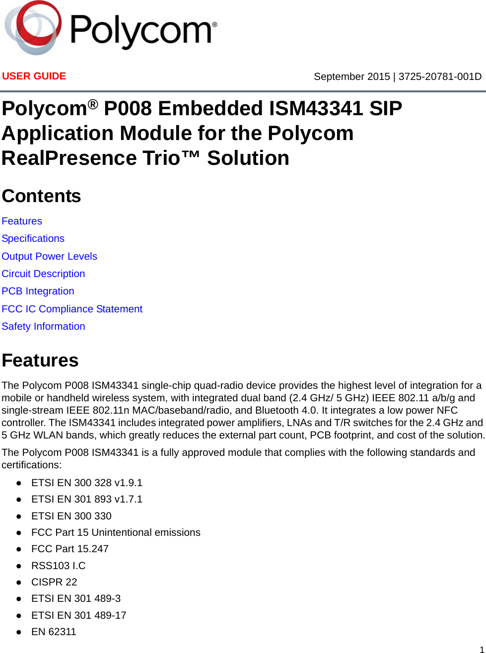 1USER GUIDE September 2015 | 3725-20781-001DPolycom® P008 Embedded ISM43341 SIP Application Module for the Polycom RealPresence Trio™ SolutionContentsFeaturesSpecificationsOutput Power LevelsCircuit DescriptionPCB IntegrationFCC IC Compliance StatementSafety InformationFeaturesThe Polycom P008 ISM43341 single-chip quad-radio device provides the highest level of integration for a mobile or handheld wireless system, with integrated dual band (2.4 GHz/ 5 GHz) IEEE 802.11 a/b/g and single-stream IEEE 802.11n MAC/baseband/radio, and Bluetooth 4.0. It integrates a low power NFC controller. The ISM43341 includes integrated power amplifiers, LNAs and T/R switches for the 2.4 GHz and 5 GHz WLAN bands, which greatly reduces the external part count, PCB footprint, and cost of the solution.The Polycom P008 ISM43341 is a fully approved module that complies with the following standards and certifications: ●ETSI EN 300 328 v1.9.1●ETSI EN 301 893 v1.7.1●ETSI EN 300 330 ●FCC Part 15 Unintentional emissions●FCC Part 15.247 ●RSS103 I.C●CISPR 22●ETSI EN 301 489-3●ETSI EN 301 489-17●EN 62311