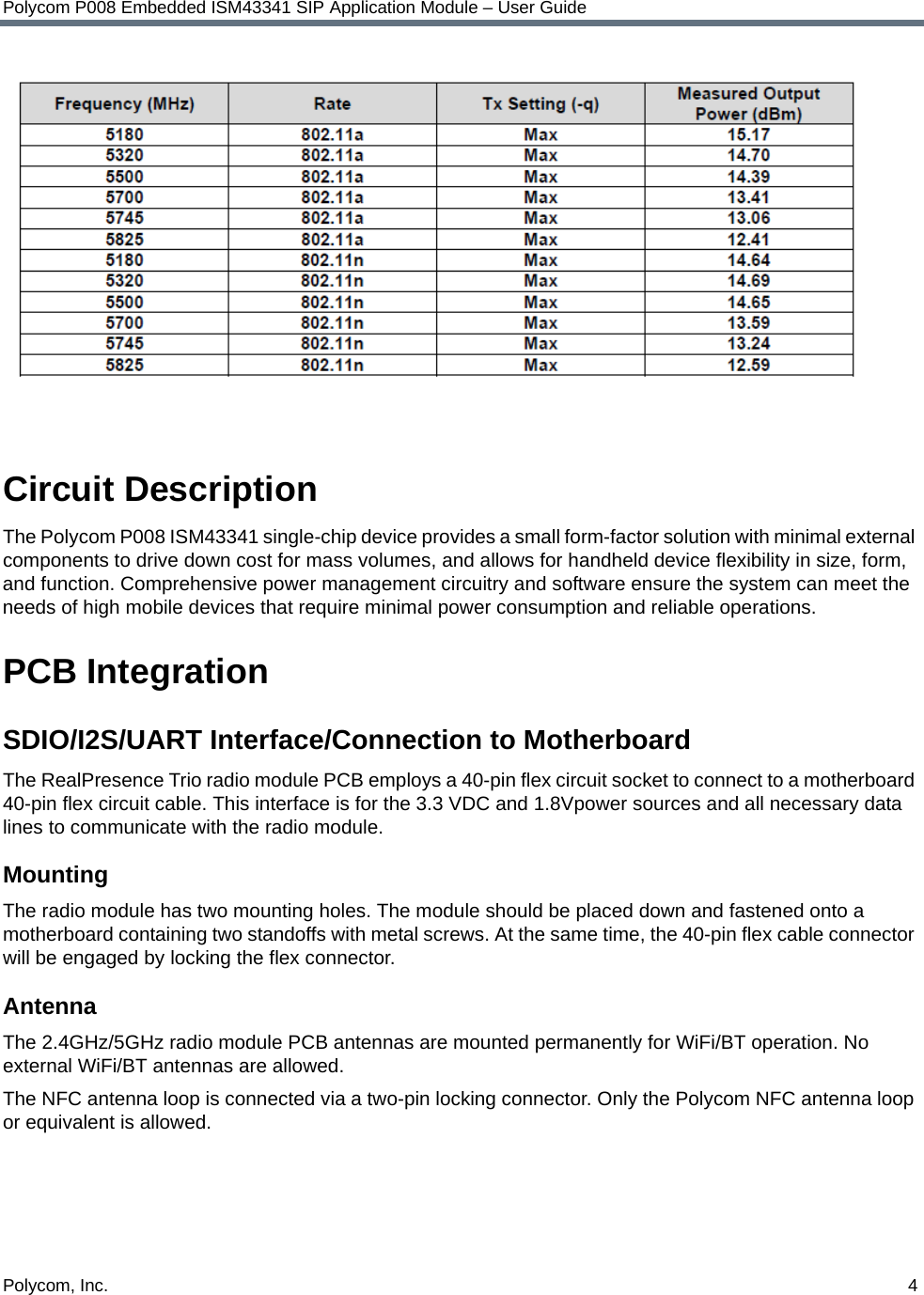 Polycom, Inc.  4Polycom P008 Embedded ISM43341 SIP Application Module – User GuideCircuit DescriptionThe Polycom P008 ISM43341 single-chip device provides a small form-factor solution with minimal external components to drive down cost for mass volumes, and allows for handheld device flexibility in size, form, and function. Comprehensive power management circuitry and software ensure the system can meet the needs of high mobile devices that require minimal power consumption and reliable operations.PCB IntegrationSDIO/I2S/UART Interface/Connection to MotherboardThe RealPresence Trio radio module PCB employs a 40-pin flex circuit socket to connect to a motherboard 40-pin flex circuit cable. This interface is for the 3.3 VDC and 1.8Vpower sources and all necessary data lines to communicate with the radio module.MountingThe radio module has two mounting holes. The module should be placed down and fastened onto a motherboard containing two standoffs with metal screws. At the same time, the 40-pin flex cable connector will be engaged by locking the flex connector.AntennaThe 2.4GHz/5GHz radio module PCB antennas are mounted permanently for WiFi/BT operation. No external WiFi/BT antennas are allowed.The NFC antenna loop is connected via a two-pin locking connector. Only the Polycom NFC antenna loop or equivalent is allowed.