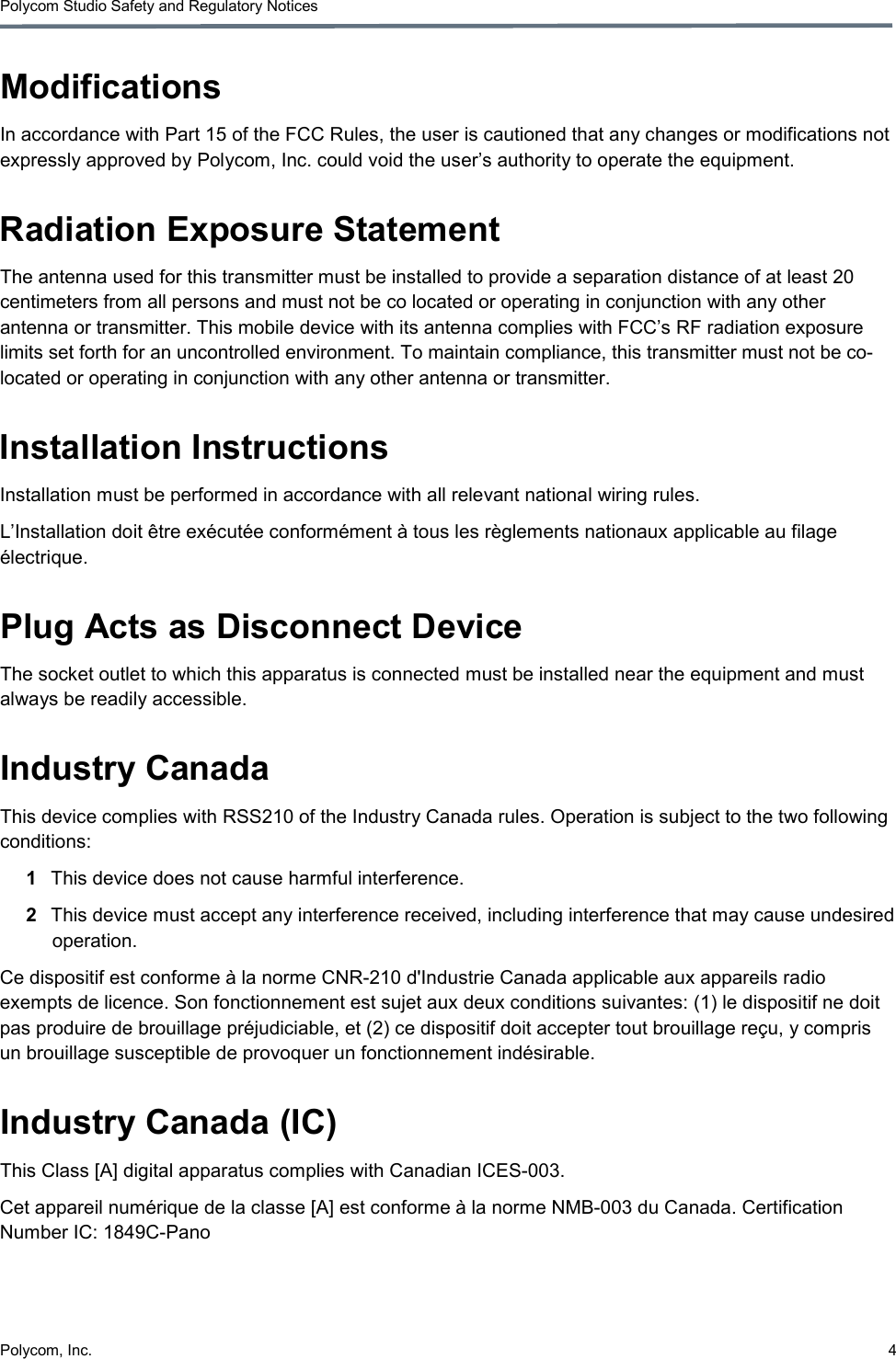 Polycom, Inc.  4 Polycom Studio Safety and Regulatory Notices Modifications In accordance with Part 15 of the FCC Rules, the user is cautioned that any changes or modifications not expressly approved by Polycom, Inc. could void the user’s authority to operate the equipment. Radiation Exposure Statement The antenna used for this transmitter must be installed to provide a separation distance of at least 20 centimeters from all persons and must not be co located or operating in conjunction with any other antenna or transmitter. This mobile device with its antenna complies with FCC’s RF radiation exposure limits set forth for an uncontrolled environment. To maintain compliance, this transmitter must not be co-located or operating in conjunction with any other antenna or transmitter.  Installation Instructions Installation must be performed in accordance with all relevant national wiring rules. L’Installation doit être exécutée conformément à tous les règlements nationaux applicable au filage électrique. Plug Acts as Disconnect Device The socket outlet to which this apparatus is connected must be installed near the equipment and must always be readily accessible. Industry Canada This device complies with RSS210 of the Industry Canada rules. Operation is subject to the two following conditions: 1  This device does not cause harmful interference. 2  This device must accept any interference received, including interference that may cause undesired operation. Ce dispositif est conforme à la norme CNR-210 d&apos;Industrie Canada applicable aux appareils radio exempts de licence. Son fonctionnement est sujet aux deux conditions suivantes: (1) le dispositif ne doit pas produire de brouillage préjudiciable, et (2) ce dispositif doit accepter tout brouillage reçu, y compris un brouillage susceptible de provoquer un fonctionnement indésirable. Industry Canada (IC) This Class [A] digital apparatus complies with Canadian ICES-003. Cet appareil numérique de la classe [A] est conforme à la norme NMB-003 du Canada. Certification Number IC: 1849C-Pano 