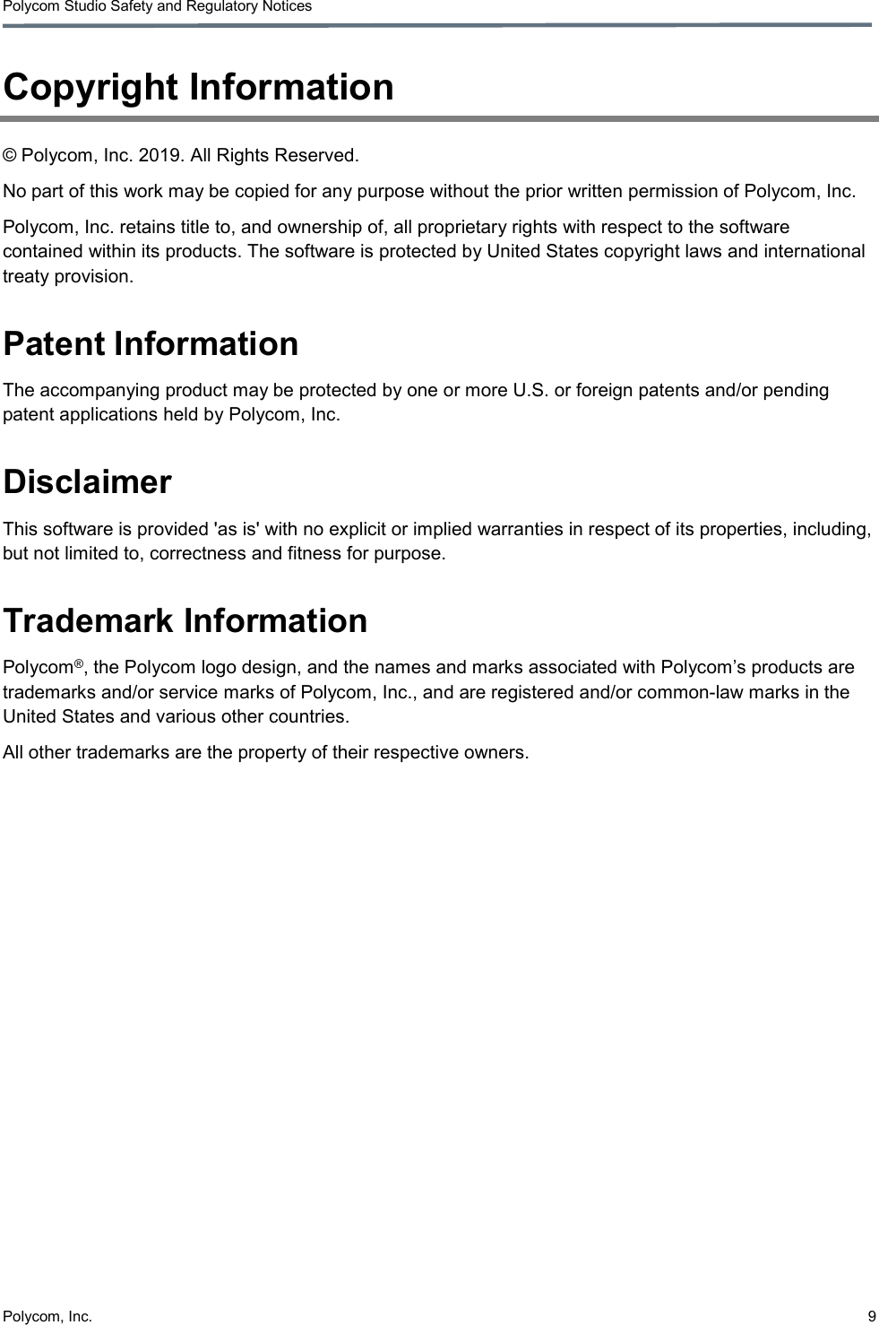 Polycom Studio Safety and Regulatory Notices Polycom, Inc.  9  Copyright Information © Polycom, Inc. 2019. All Rights Reserved. No part of this work may be copied for any purpose without the prior written permission of Polycom, Inc. Polycom, Inc. retains title to, and ownership of, all proprietary rights with respect to the software contained within its products. The software is protected by United States copyright laws and international treaty provision. Patent Information The accompanying product may be protected by one or more U.S. or foreign patents and/or pending patent applications held by Polycom, Inc. Disclaimer This software is provided &apos;as is&apos; with no explicit or implied warranties in respect of its properties, including, but not limited to, correctness and fitness for purpose. Trademark Information Polycom®, the Polycom logo design, and the names and marks associated with Polycom’s products are trademarks and/or service marks of Polycom, Inc., and are registered and/or common-law marks in the United States and various other countries. All other trademarks are the property of their respective owners. 