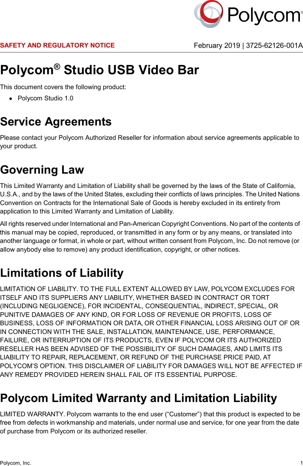  Polycom, Inc.  1 SAFETY AND REGULATORY NOTICE February 2019 | 3725-62126-001A Polycom® Studio USB Video Bar This document covers the following product: ● Polycom Studio 1.0 Service Agreements Please contact your Polycom Authorized Reseller for information about service agreements applicable to your product. Governing Law This Limited Warranty and Limitation of Liability shall be governed by the laws of the State of California, U.S.A., and by the laws of the United States, excluding their conflicts of laws principles. The United Nations Convention on Contracts for the International Sale of Goods is hereby excluded in its entirety from application to this Limited Warranty and Limitation of Liability. All rights reserved under International and Pan-American Copyright Conventions. No part of the contents of this manual may be copied, reproduced, or transmitted in any form or by any means, or translated into another language or format, in whole or part, without written consent from Polycom, Inc. Do not remove (or allow anybody else to remove) any product identification, copyright, or other notices. Limitations of Liability LIMITATION OF LIABILITY. TO THE FULL EXTENT ALLOWED BY LAW, POLYCOM EXCLUDES FOR ITSELF AND ITS SUPPLIERS ANY LIABILITY, WHETHER BASED IN CONTRACT OR TORT (INCLUDING NEGLIGENCE), FOR INCIDENTAL, CONSEQUENTIAL, INDIRECT, SPECIAL, OR PUNITIVE DAMAGES OF ANY KIND, OR FOR LOSS OF REVENUE OR PROFITS, LOSS OF BUSINESS, LOSS OF INFORMATION OR DATA, OR OTHER FINANCIAL LOSS ARISING OUT OF OR IN CONNECTION WITH THE SALE, INSTALLATION, MAINTENANCE, USE, PERFORMANCE, FAILURE, OR INTERRUPTION OF ITS PRODUCTS, EVEN IF POLYCOM OR ITS AUTHORIZED RESELLER HAS BEEN ADVISED OF THE POSSIBILITY OF SUCH DAMAGES, AND LIMITS ITS LIABILITY TO REPAIR, REPLACEMENT, OR REFUND OF THE PURCHASE PRICE PAID, AT POLYCOM’S OPTION. THIS DISCLAIMER OF LIABILITY FOR DAMAGES WILL NOT BE AFFECTED IF ANY REMEDY PROVIDED HEREIN SHALL FAIL OF ITS ESSENTIAL PURPOSE. Polycom Limited Warranty and Limitation Liability LIMITED WARRANTY. Polycom warrants to the end user (“Customer”) that this product is expected to be free from defects in workmanship and materials, under normal use and service, for one year from the date of purchase from Polycom or its authorized reseller. 