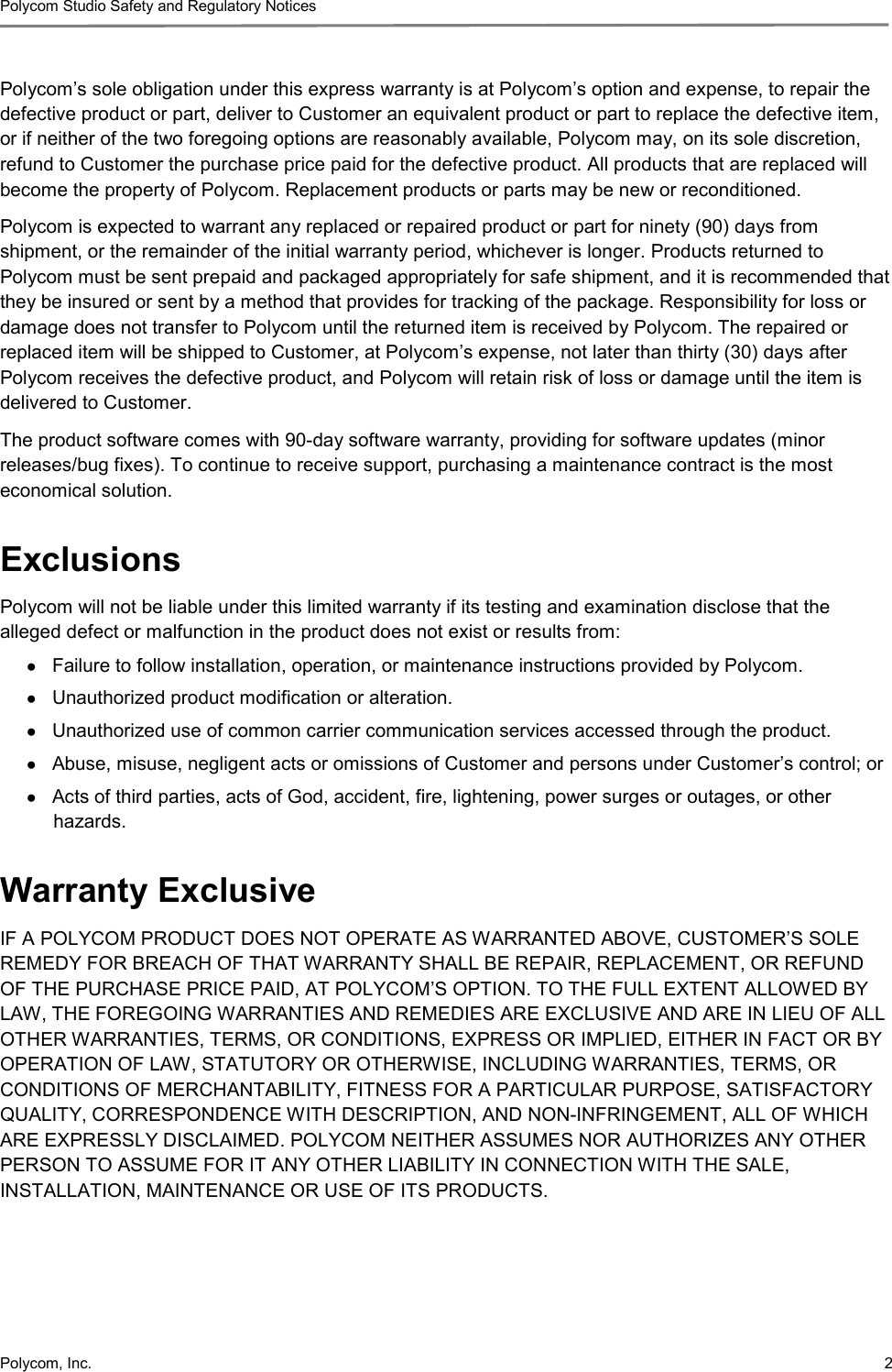 Polycom Studio Safety and Regulatory Notices Polycom, Inc.  2 Polycom’s sole obligation under this express warranty is at Polycom’s option and expense, to repair the defective product or part, deliver to Customer an equivalent product or part to replace the defective item, or if neither of the two foregoing options are reasonably available, Polycom may, on its sole discretion, refund to Customer the purchase price paid for the defective product. All products that are replaced will become the property of Polycom. Replacement products or parts may be new or reconditioned. Polycom is expected to warrant any replaced or repaired product or part for ninety (90) days from shipment, or the remainder of the initial warranty period, whichever is longer. Products returned to Polycom must be sent prepaid and packaged appropriately for safe shipment, and it is recommended that they be insured or sent by a method that provides for tracking of the package. Responsibility for loss or damage does not transfer to Polycom until the returned item is received by Polycom. The repaired or replaced item will be shipped to Customer, at Polycom’s expense, not later than thirty (30) days after Polycom receives the defective product, and Polycom will retain risk of loss or damage until the item is delivered to Customer. The product software comes with 90-day software warranty, providing for software updates (minor releases/bug fixes). To continue to receive support, purchasing a maintenance contract is the most economical solution. Exclusions Polycom will not be liable under this limited warranty if its testing and examination disclose that the alleged defect or malfunction in the product does not exist or results from: ● Failure to follow installation, operation, or maintenance instructions provided by Polycom. ● Unauthorized product modification or alteration. ● Unauthorized use of common carrier communication services accessed through the product. ● Abuse, misuse, negligent acts or omissions of Customer and persons under Customer’s control; or ● Acts of third parties, acts of God, accident, fire, lightening, power surges or outages, or other hazards. Warranty Exclusive IF A POLYCOM PRODUCT DOES NOT OPERATE AS WARRANTED ABOVE, CUSTOMER’S SOLE REMEDY FOR BREACH OF THAT WARRANTY SHALL BE REPAIR, REPLACEMENT, OR REFUND OF THE PURCHASE PRICE PAID, AT POLYCOM’S OPTION. TO THE FULL EXTENT ALLOWED BY LAW, THE FOREGOING WARRANTIES AND REMEDIES ARE EXCLUSIVE AND ARE IN LIEU OF ALL OTHER WARRANTIES, TERMS, OR CONDITIONS, EXPRESS OR IMPLIED, EITHER IN FACT OR BY OPERATION OF LAW, STATUTORY OR OTHERWISE, INCLUDING WARRANTIES, TERMS, OR CONDITIONS OF MERCHANTABILITY, FITNESS FOR A PARTICULAR PURPOSE, SATISFACTORY QUALITY, CORRESPONDENCE WITH DESCRIPTION, AND NON-INFRINGEMENT, ALL OF WHICH ARE EXPRESSLY DISCLAIMED. POLYCOM NEITHER ASSUMES NOR AUTHORIZES ANY OTHER PERSON TO ASSUME FOR IT ANY OTHER LIABILITY IN CONNECTION WITH THE SALE, INSTALLATION, MAINTENANCE OR USE OF ITS PRODUCTS. 