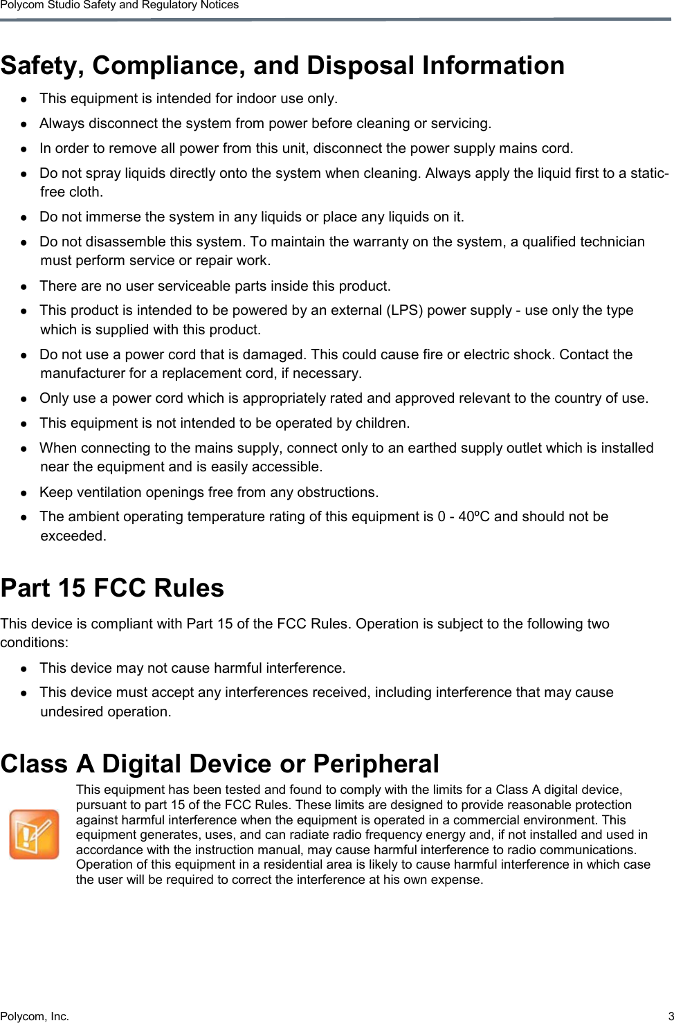 Polycom Studio Safety and Regulatory Notices Polycom, Inc.  3  Safety, Compliance, and Disposal Information ● This equipment is intended for indoor use only. ● Always disconnect the system from power before cleaning or servicing. ● In order to remove all power from this unit, disconnect the power supply mains cord. ● Do not spray liquids directly onto the system when cleaning. Always apply the liquid first to a static-free cloth. ● Do not immerse the system in any liquids or place any liquids on it. ● Do not disassemble this system. To maintain the warranty on the system, a qualified technician must perform service or repair work. ● There are no user serviceable parts inside this product. ● This product is intended to be powered by an external (LPS) power supply - use only the type which is supplied with this product. ● Do not use a power cord that is damaged. This could cause fire or electric shock. Contact the manufacturer for a replacement cord, if necessary. ● Only use a power cord which is appropriately rated and approved relevant to the country of use. ● This equipment is not intended to be operated by children. ● When connecting to the mains supply, connect only to an earthed supply outlet which is installed near the equipment and is easily accessible. ● Keep ventilation openings free from any obstructions. ● The ambient operating temperature rating of this equipment is 0 - 40ºC and should not be exceeded. Part 15 FCC Rules This device is compliant with Part 15 of the FCC Rules. Operation is subject to the following two conditions: ● This device may not cause harmful interference. ● This device must accept any interferences received, including interference that may cause undesired operation. Class A Digital Device or Peripheral  This equipment has been tested and found to comply with the limits for a Class A digital device, pursuant to part 15 of the FCC Rules. These limits are designed to provide reasonable protection against harmful interference when the equipment is operated in a commercial environment. This equipment generates, uses, and can radiate radio frequency energy and, if not installed and used in accordance with the instruction manual, may cause harmful interference to radio communications. Operation of this equipment in a residential area is likely to cause harmful interference in which case the user will be required to correct the interference at his own expense. 