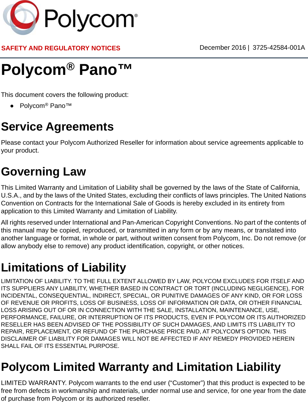 SAFETY AND REGULATORY NOTICES December 2016 | 3725-42584-001APolycom® Pano™This document covers the following product:●Polycom® Pano™Service AgreementsPlease contact your Polycom Authorized Reseller for information about service agreements applicable to your product.Governing LawThis Limited Warranty and Limitation of Liability shall be governed by the laws of the State of California, U.S.A., and by the laws of the United States, excluding their conflicts of laws principles. The United Nations Convention on Contracts for the International Sale of Goods is hereby excluded in its entirety from application to this Limited Warranty and Limitation of Liability. All rights reserved under International and Pan-American Copyright Conventions. No part of the contents of this manual may be copied, reproduced, or transmitted in any form or by any means, or translated into another language or format, in whole or part, without written consent from Polycom, Inc. Do not remove (or allow anybody else to remove) any product identification, copyright, or other notices.Limitations of LiabilityLIMITATION OF LIABILITY. TO THE FULL EXTENT ALLOWED BY LAW, POLYCOM EXCLUDES FOR ITSELF AND ITS SUPPLIERS ANY LIABILITY, WHETHER BASED IN CONTRACT OR TORT (INCLUDING NEGLIGENCE), FOR INCIDENTAL, CONSEQUENTIAL, INDIRECT, SPECIAL, OR PUNITIVE DAMAGES OF ANY KIND, OR FOR LOSS OF REVENUE OR PROFITS, LOSS OF BUSINESS, LOSS OF INFORMATION OR DATA, OR OTHER FINANCIAL LOSS ARISING OUT OF OR IN CONNECTION WITH THE SALE, INSTALLATION, MAINTENANCE, USE, PERFORMANCE, FAILURE, OR INTERRUPTION OF ITS PRODUCTS, EVEN IF POLYCOM OR ITS AUTHORIZED RESELLER HAS BEEN ADVISED OF THE POSSIBILITY OF SUCH DAMAGES, AND LIMITS ITS LIABILITY TO REPAIR, REPLACEMENT, OR REFUND OF THE PURCHASE PRICE PAID, AT POLYCOM’S OPTION. THIS DISCLAIMER OF LIABILITY FOR DAMAGES WILL NOT BE AFFECTED IF ANY REMEDY PROVIDED HEREIN SHALL FAIL OF ITS ESSENTIAL PURPOSE.Polycom Limited Warranty and Limitation LiabilityLIMITED WARRANTY. Polycom warrants to the end user (“Customer”) that this product is expected to be free from defects in workmanship and materials, under normal use and service, for one year from the date of purchase from Polycom or its authorized reseller. 