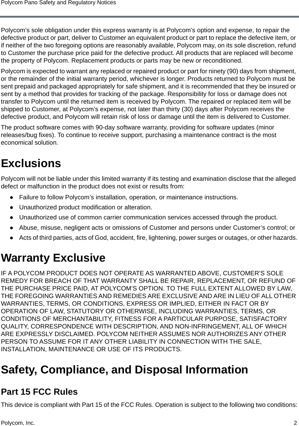 Polycom, Inc.  2Polycom Pano Safety and Regulatory NoticesPolycom’s sole obligation under this express warranty is at Polycom’s option and expense, to repair the defective product or part, deliver to Customer an equivalent product or part to replace the defective item, or if neither of the two foregoing options are reasonably available, Polycom may, on its sole discretion, refund to Customer the purchase price paid for the defective product. All products that are replaced will become the property of Polycom. Replacement products or parts may be new or reconditioned.Polycom is expected to warrant any replaced or repaired product or part for ninety (90) days from shipment, or the remainder of the initial warranty period, whichever is longer. Products returned to Polycom must be sent prepaid and packaged appropriately for safe shipment, and it is recommended that they be insured or sent by a method that provides for tracking of the package. Responsibility for loss or damage does not transfer to Polycom until the returned item is received by Polycom. The repaired or replaced item will be shipped to Customer, at Polycom’s expense, not later than thirty (30) days after Polycom receives the defective product, and Polycom will retain risk of loss or damage until the item is delivered to Customer.The product software comes with 90-day software warranty, providing for software updates (minor releases/bug fixes). To continue to receive support, purchasing a maintenance contract is the most economical solution.ExclusionsPolycom will not be liable under this limited warranty if its testing and examination disclose that the alleged defect or malfunction in the product does not exist or results from: ●Failure to follow Polycom’s installation, operation, or maintenance instructions.●Unauthorized product modification or alteration.●Unauthorized use of common carrier communication services accessed through the product.●Abuse, misuse, negligent acts or omissions of Customer and persons under Customer’s control; or●Acts of third parties, acts of God, accident, fire, lightening, power surges or outages, or other hazards.Warranty ExclusiveIF A POLYCOM PRODUCT DOES NOT OPERATE AS WARRANTED ABOVE, CUSTOMER’S SOLE REMEDY FOR BREACH OF THAT WARRANTY SHALL BE REPAIR, REPLACEMENT, OR REFUND OF THE PURCHASE PRICE PAID, AT POLYCOM’S OPTION. TO THE FULL EXTENT ALLOWED BY LAW, THE FOREGOING WARRANTIES AND REMEDIES ARE EXCLUSIVE AND ARE IN LIEU OF ALL OTHER WARRANTIES, TERMS, OR CONDITIONS, EXPRESS OR IMPLIED, EITHER IN FACT OR BY OPERATION OF LAW, STATUTORY OR OTHERWISE, INCLUDING WARRANTIES, TERMS, OR CONDITIONS OF MERCHANTABILITY, FITNESS FOR A PARTICULAR PURPOSE, SATISFACTORY QUALITY, CORRESPONDENCE WITH DESCRIPTION, AND NON-INFRINGEMENT, ALL OF WHICH ARE EXPRESSLY DISCLAIMED. POLYCOM NEITHER ASSUMES NOR AUTHORIZES ANY OTHER PERSON TO ASSUME FOR IT ANY OTHER LIABILITY IN CONNECTION WITH THE SALE, INSTALLATION, MAINTENANCE OR USE OF ITS PRODUCTS.Safety, Compliance, and Disposal InformationPart 15 FCC RulesThis device is compliant with Part 15 of the FCC Rules. Operation is subject to the following two conditions: