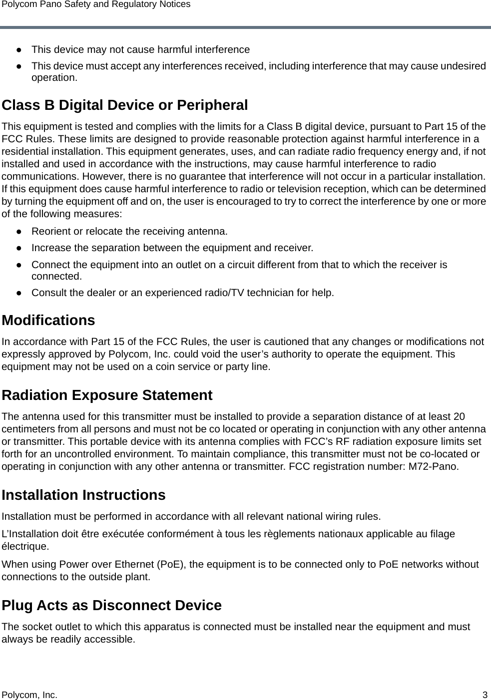 Polycom, Inc.  3Polycom Pano Safety and Regulatory Notices●This device may not cause harmful interference●This device must accept any interferences received, including interference that may cause undesired operation.Class B Digital Device or PeripheralThis equipment is tested and complies with the limits for a Class B digital device, pursuant to Part 15 of the FCC Rules. These limits are designed to provide reasonable protection against harmful interference in a residential installation. This equipment generates, uses, and can radiate radio frequency energy and, if not installed and used in accordance with the instructions, may cause harmful interference to radio communications. However, there is no guarantee that interference will not occur in a particular installation. If this equipment does cause harmful interference to radio or television reception, which can be determined by turning the equipment off and on, the user is encouraged to try to correct the interference by one or more of the following measures:●Reorient or relocate the receiving antenna.●Increase the separation between the equipment and receiver.●Connect the equipment into an outlet on a circuit different from that to which the receiver is connected.●Consult the dealer or an experienced radio/TV technician for help.ModificationsIn accordance with Part 15 of the FCC Rules, the user is cautioned that any changes or modifications not expressly approved by Polycom, Inc. could void the user’s authority to operate the equipment. This equipment may not be used on a coin service or party line. Radiation Exposure StatementThe antenna used for this transmitter must be installed to provide a separation distance of at least 20 centimeters from all persons and must not be co located or operating in conjunction with any other antenna or transmitter. This portable device with its antenna complies with FCC’s RF radiation exposure limits set forth for an uncontrolled environment. To maintain compliance, this transmitter must not be co-located or operating in conjunction with any other antenna or transmitter. FCC registration number: M72-Pano.Installation InstructionsInstallation must be performed in accordance with all relevant national wiring rules.L’Installation doit être exécutée conformément à tous les règlements nationaux applicable au filage électrique.When using Power over Ethernet (PoE), the equipment is to be connected only to PoE networks without connections to the outside plant.Plug Acts as Disconnect DeviceThe socket outlet to which this apparatus is connected must be installed near the equipment and must always be readily accessible.