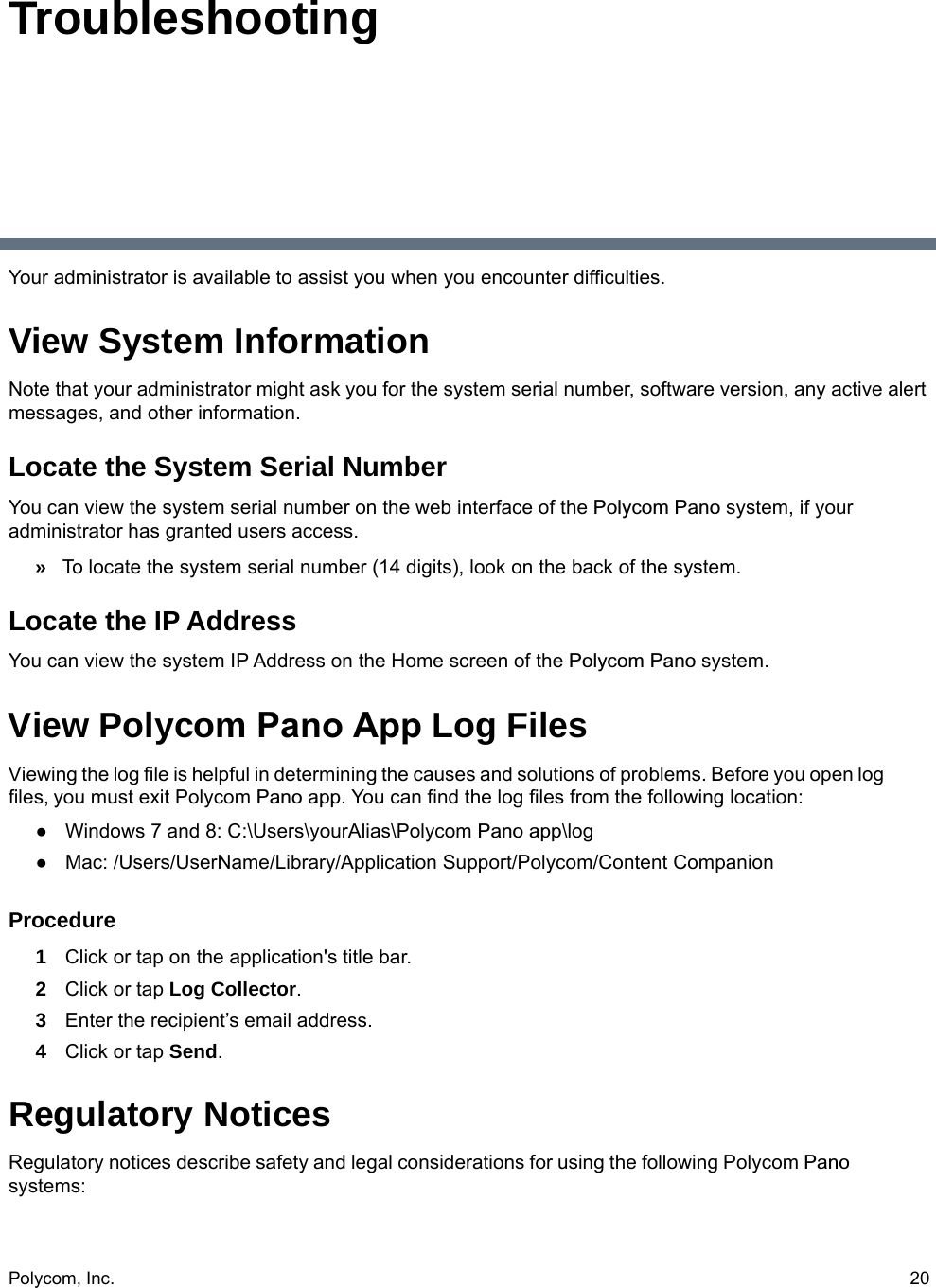 Polycom, Inc.  20TroubleshootingYour administrator is available to assist you when you encounter difficulties.View System InformationNote that your administrator might ask you for the system serial number, software version, any active alert messages, and other information.Locate the System Serial NumberYou can view the system serial number on the web interface of the Polycom Pano system, if your administrator has granted users access.»To locate the system serial number (14 digits), look on the back of the system.Locate the IP Address You can view the system IP Address on the Home screen of the Polycom Pano system.View Polycom Pano App Log FilesViewing the log file is helpful in determining the causes and solutions of problems. Before you open log files, you must exit Polycom Pano app. You can find the log files from the following location:●Windows 7 and 8: C:\Users\yourAlias\Polycom Pano app\log●Mac: /Users/UserName/Library/Application Support/Polycom/Content Companion Procedure1Click or tap on the application&apos;s title bar.2Click or tap Log Collector.3Enter the recipient’s email address.4Click or tap Send.Regulatory NoticesRegulatory notices describe safety and legal considerations for using the following Polycom Pano systems: