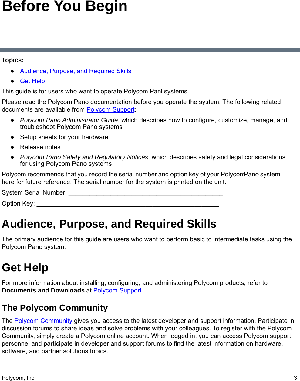 Polycom, Inc.  3Before You BeginTopics:●Audience, Purpose, and Required Skills●Get HelpThis guide is for users who want to operate Polycom Panl systems.Please read the Polycom Pano documentation before you operate the system. The following related documents are available from Polycom Support:●Polycom Pano Administrator Guide, which describes how to configure, customize, manage, andtroubleshoot Polycom Pano systems●Setup sheets for your hardware●Release notes●Polycom Pano Safety and Regulatory Notices, which describes safety and legal considerationsfor using Polycom Pano systemsPolycom recommends that you record the serial number and option key of your PolycomPano system here for future reference. The serial number for the system is printed on the unit.System Serial Number: ____________________________________________Option Key: ____________________________________________________Audience, Purpose, and Required SkillsThe primary audience for this guide are users who want to perform basic to intermediate tasks using the Polycom Pano system. Get HelpFor more information about installing, configuring, and administering Polycom products, refer to Documents and Downloads at Polycom Support.The Polycom CommunityThe Polycom Community gives you access to the latest developer and support information. Participate in discussion forums to share ideas and solve problems with your colleagues. To register with the Polycom Community, simply create a Polycom online account. When logged in, you can access Polycom support personnel and participate in developer and support forums to find the latest information on hardware, software, and partner solutions topics.